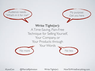Audience needs: 
“What’s in it for me?” 
My purpose: 
Get you here 
Write Tight(er): 
A Time-Saving, Pain-Free 
Technique for Selling Yourself, 
Your Company, or 
Your Products through 
Your Words 
No more No less 
#LavaCon @MarciaRJohnston Write Tight(er) HowToWriteEverything.com 
 