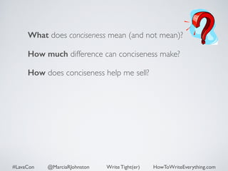 What does conciseness mean (and not mean)? 
How much difference can conciseness make? 
How does conciseness help me sell? 
#LavaCon @MarciaRJohnston Write Tight(er) HowToWriteEverything.com 
 