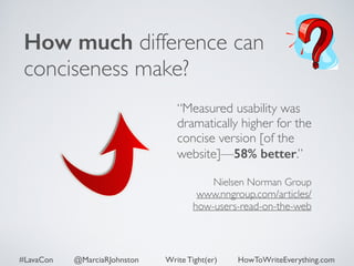 How much difference can 
conciseness make? 
“Measured usability was 
dramatically higher for the 
concise version [of the 
website]—58% better.” 
! 
Nielsen Norman Group 
www.nngroup.com/articles/ 
how-users-read-on-the-web 
#LavaCon @MarciaRJohnston Write Tight(er) HowToWriteEverything.com 
 