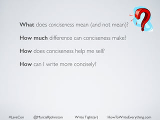 What does conciseness mean (and not mean)? 
How much difference can conciseness make? 
How does conciseness help me sell? 
How can I write more concisely? 
#LavaCon @MarciaRJohnston Write Tight(er) HowToWriteEverything.com 
 