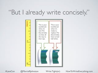 “But I already write concisely.” 
This is your 
toothbrush 
when it’s 
new. The 
blue bristles 
are blue all 
the way to 
their tips. 
This is your 
toothbrush 
when it’s 
ready to 
replace. The 
blue bristles 
have turned 
half white. 
#LavaCon @MarciaRJohnston Write Tight(er) HowToWriteEverything.com 
 