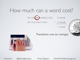 How much can a word cost? 
You may be needing a loan. 
You may need a loan. 
6 words 
5 words 
1 word 
Translation cost (or savings): 
#LavaCon @MarciaRJohnston Write Tight(er) HowToWriteEverything.com 
 