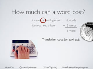 How much can a word cost? 
You may be needing a loan. 
You may need a loan. 
6 words 
5 words 
1 word 
Translation cost (or savings): 
#LavaCon @MarciaRJohnston Write Tight(er) HowToWriteEverything.com 
 
