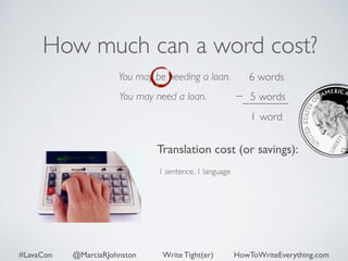 How much can a word cost? 
You may be needing a loan. 
You may need a loan. 
6 words 
5 words 
1 word 
Translation cost (or savings): 
1 sentence, 1 language 
#LavaCon @MarciaRJohnston Write Tight(er) HowToWriteEverything.com 
 