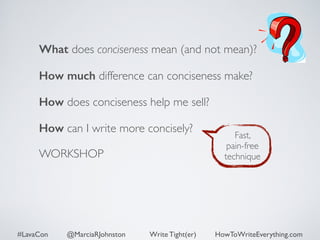 What does conciseness mean (and not mean)? 
How much difference can conciseness make? 
How does conciseness help me sell? 
How can I write more concisely? 
WORKSHOP 
Fast, 
pain-free 
technique 
#LavaCon @MarciaRJohnston Write Tight(er) HowToWriteEverything.com 
 