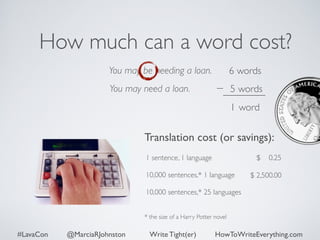 How much can a word cost? 
You may be needing a loan. 
You may need a loan. 
6 words 
5 words 
1 word 
Translation cost (or savings): 
$ 0.25 
1 sentence, 1 language 
10,000 sentences,* 1 language 
10,000 sentences,* 25 languages 
* the size of a Harry Potter novel 
$ 2,500.00 
#LavaCon @MarciaRJohnston Write Tight(er) HowToWriteEverything.com 
 