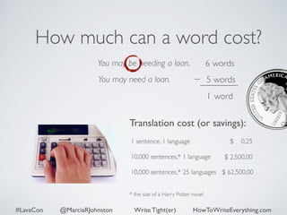 How much can a word cost? 
You may be needing a loan. 
You may need a loan. 
6 words 
5 words 
1 word 
Translation cost (or savings): 
$ 0.25 
1 sentence, 1 language 
10,000 sentences,* 1 language 
10,000 sentences,* 25 languages 
* the size of a Harry Potter novel 
$ 2,500.00 
$ 62,500.00 
#LavaCon @MarciaRJohnston Write Tight(er) HowToWriteEverything.com 
 