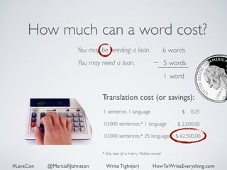 How much can a word cost? 
You may be needing a loan. 
You may need a loan. 
6 words 
5 words 
1 word 
Translation cost (or savings): 
$ 0.25 
1 sentence, 1 language 
10,000 sentences,* 1 language 
10,000 sentences,* 25 languages 
* the size of a Harry Potter novel 
$ 2,500.00 
$ 62,500.00 
#LavaCon @MarciaRJohnston Write Tight(er) HowToWriteEverything.com 
 