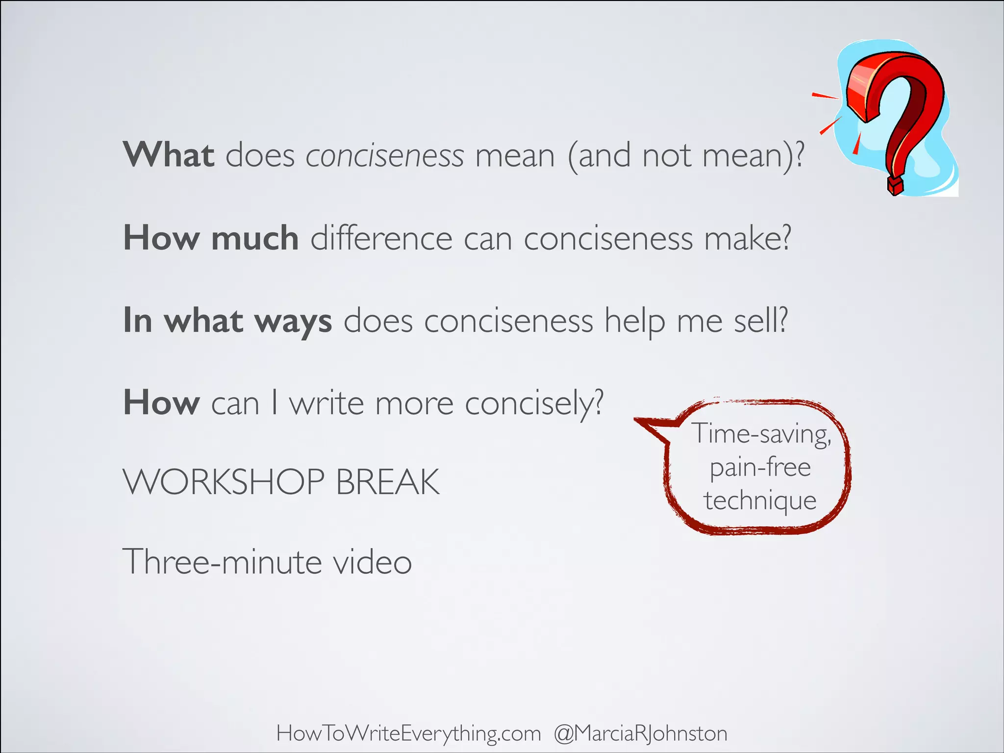 What does conciseness mean (and not mean)?
How much difference can conciseness make?
In what ways does conciseness help me sell?
How can I write more concisely?
WORKSHOP BREAK

Time-saving,
pain-free
technique

Three-minute video

HowToWriteEverything.com @MarciaRJohnston

 