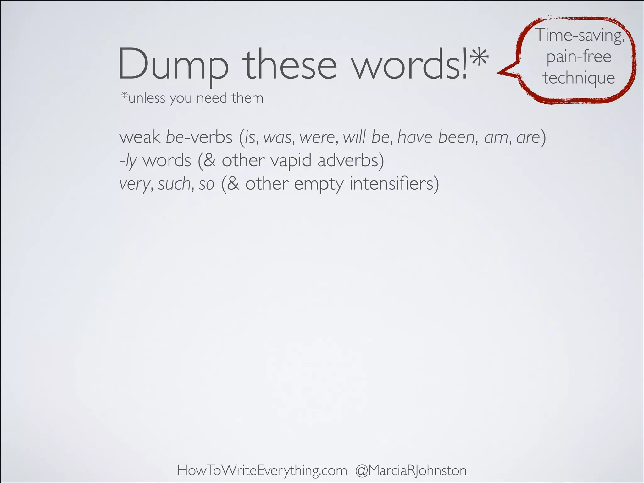 Dump these words!*

Time-saving,
pain-free
technique

*unless you need them

weak be-verbs (is, was, were, will be, have been, am, are)
-ly words (& other vapid adverbs)
very, such, so (& other empty intensiﬁers)

HowToWriteEverything.com @MarciaRJohnston

 