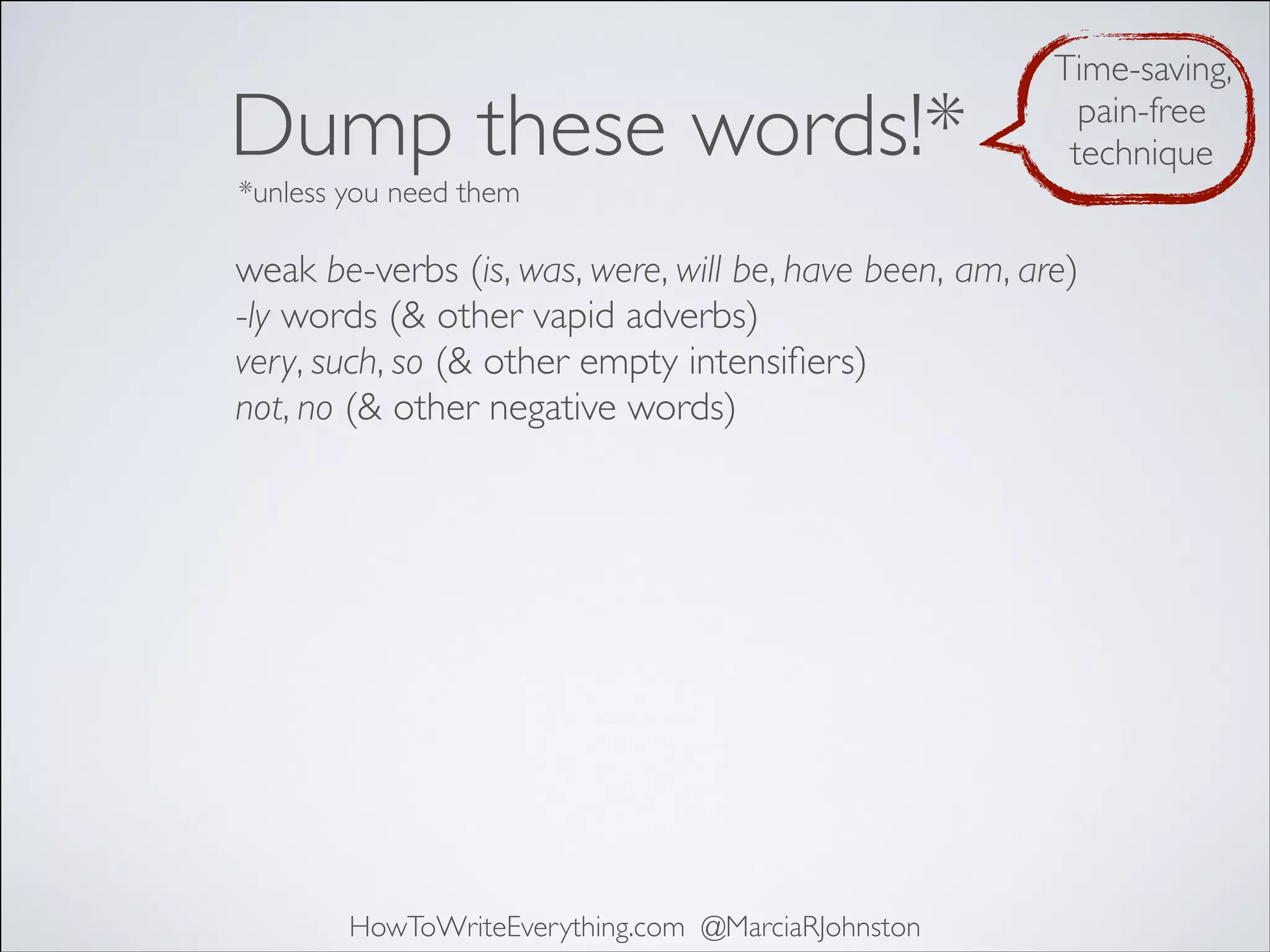 Dump these words!*

Time-saving,
pain-free
technique

*unless you need them

weak be-verbs (is, was, were, will be, have been, am, are)
-ly words (& other vapid adverbs)
very, such, so (& other empty intensiﬁers)
not, no (& other negative words)

HowToWriteEverything.com @MarciaRJohnston

 
