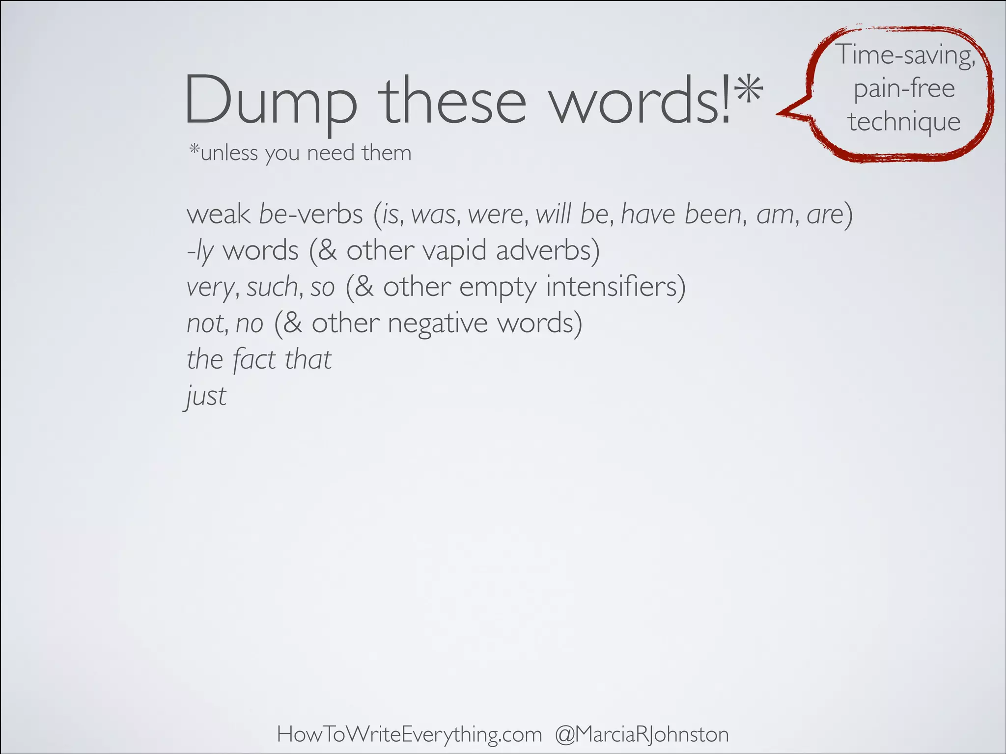 Dump these words!*

Time-saving,
pain-free
technique

*unless you need them

weak be-verbs (is, was, were, will be, have been, am, are)
-ly words (& other vapid adverbs)
very, such, so (& other empty intensiﬁers)
not, no (& other negative words)
the fact that
just

HowToWriteEverything.com @MarciaRJohnston

 