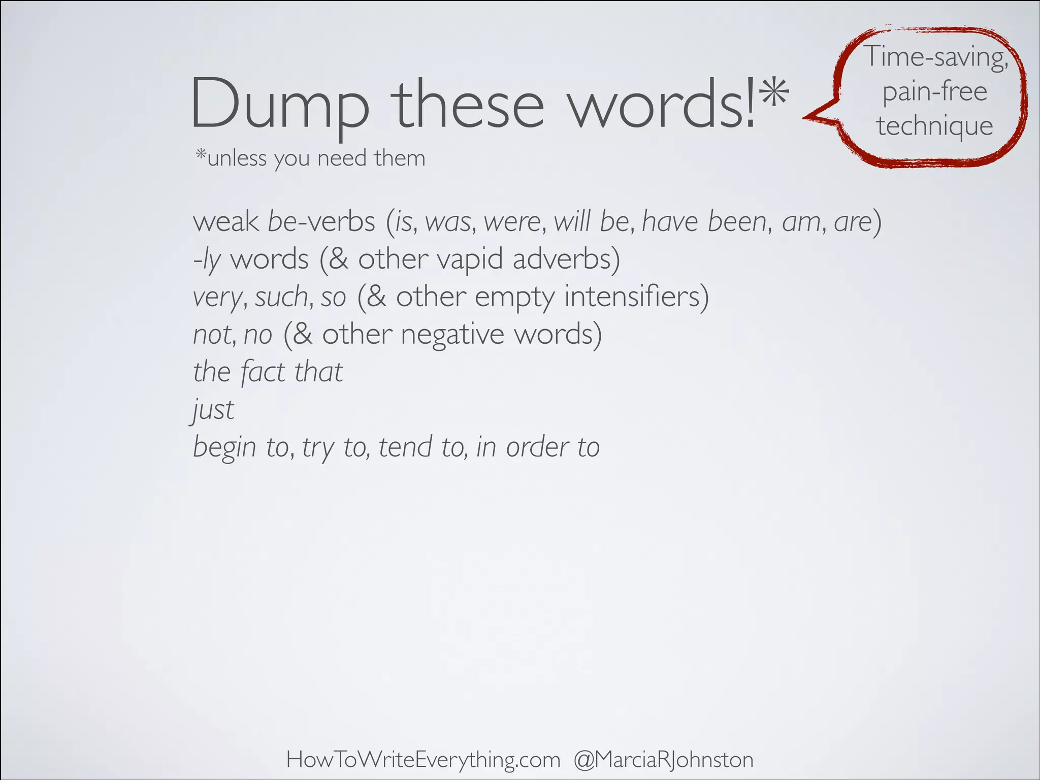 Dump these words!*

Time-saving,
pain-free
technique

*unless you need them

weak be-verbs (is, was, were, will be, have been, am, are)
-ly words (& other vapid adverbs)
very, such, so (& other empty intensiﬁers)
not, no (& other negative words)
the fact that
just
begin to, try to, tend to, in order to

HowToWriteEverything.com @MarciaRJohnston

 
