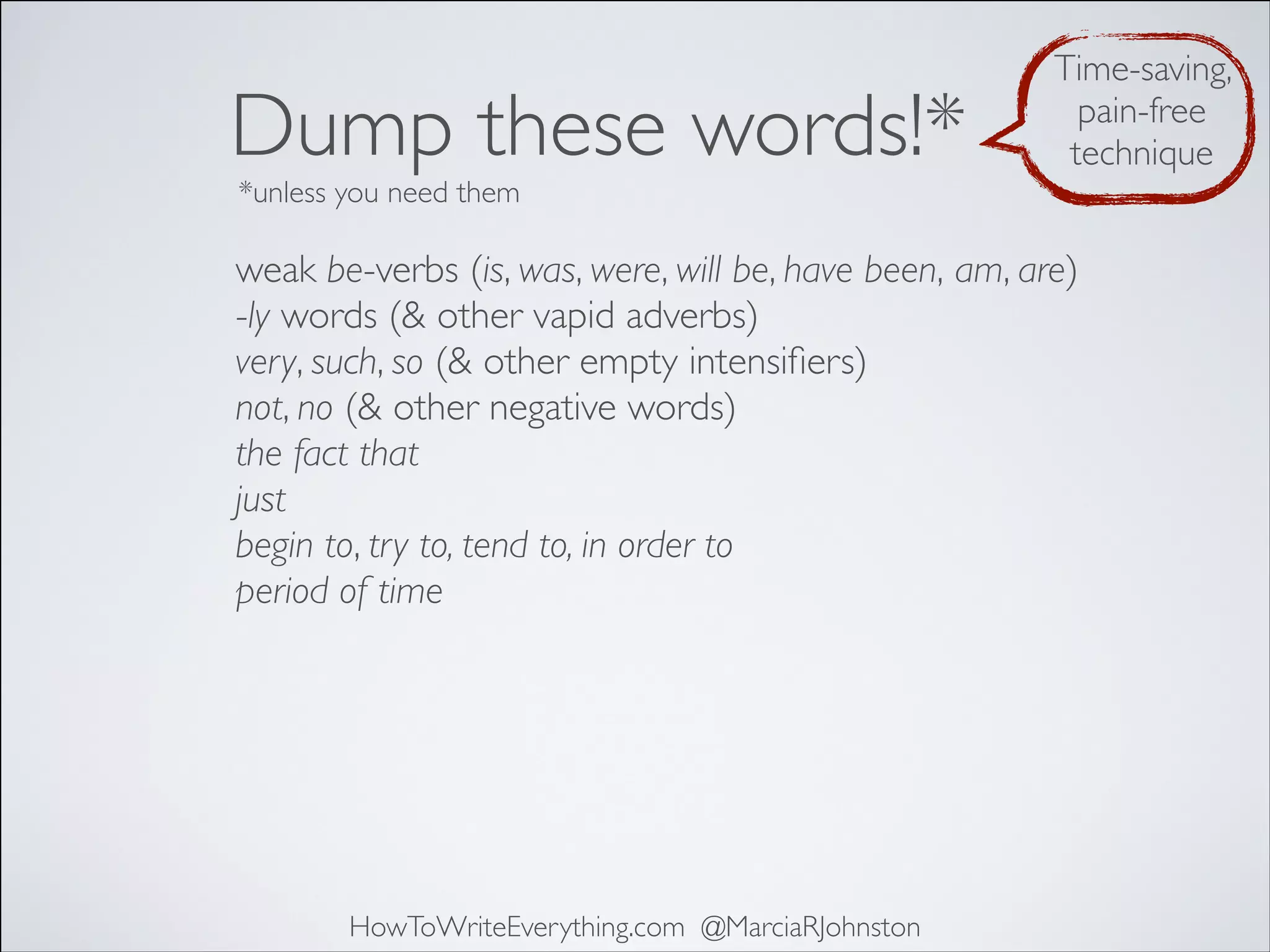 Dump these words!*

Time-saving,
pain-free
technique

*unless you need them

weak be-verbs (is, was, were, will be, have been, am, are)
-ly words (& other vapid adverbs)
very, such, so (& other empty intensiﬁers)
not, no (& other negative words)
the fact that
just
begin to, try to, tend to, in order to
period of time

HowToWriteEverything.com @MarciaRJohnston

 