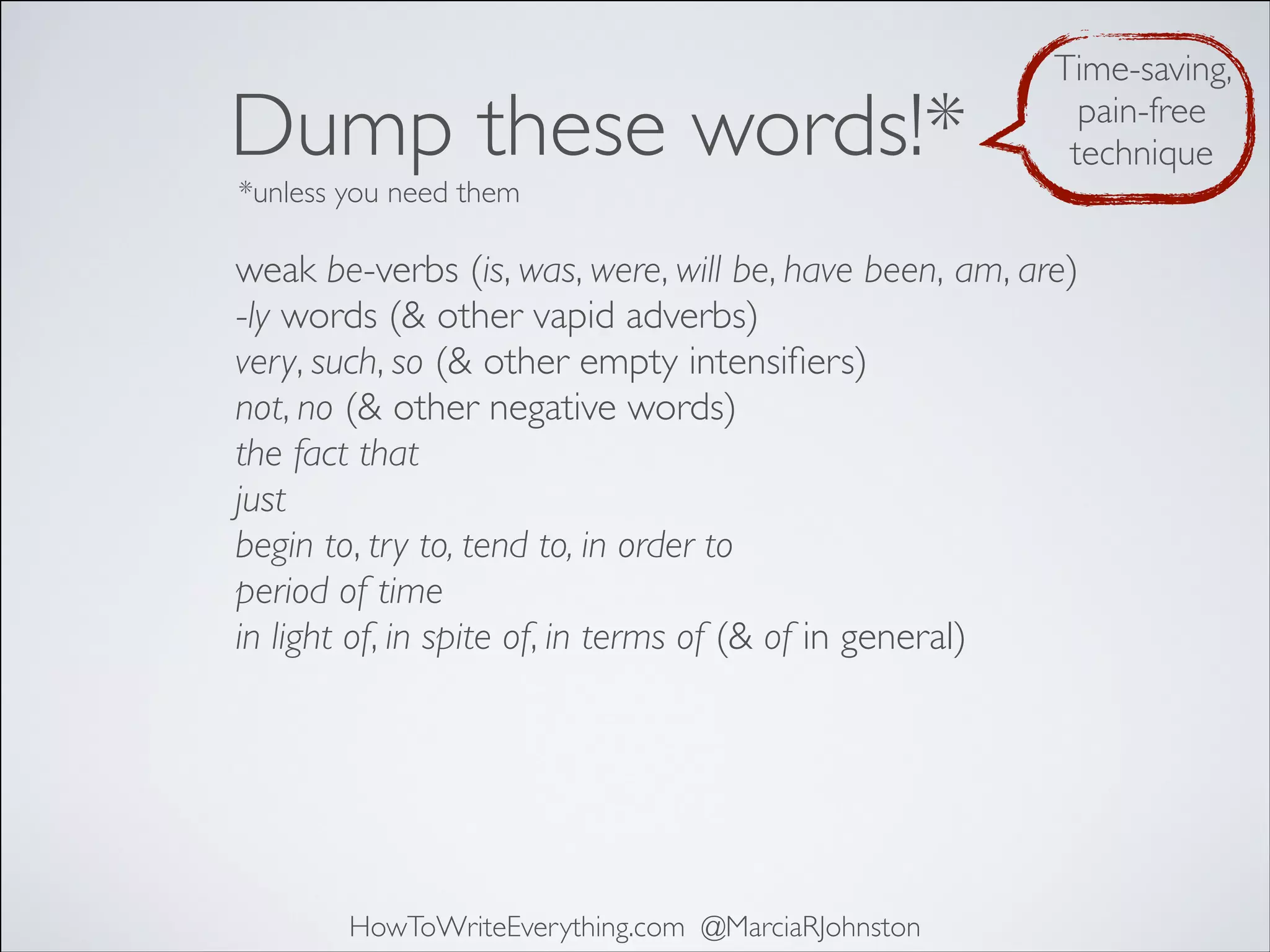 Dump these words!*

Time-saving,
pain-free
technique

*unless you need them

weak be-verbs (is, was, were, will be, have been, am, are)
-ly words (& other vapid adverbs)
very, such, so (& other empty intensiﬁers)
not, no (& other negative words)
the fact that
just
begin to, try to, tend to, in order to
period of time
in light of, in spite of, in terms of (& of in general)

HowToWriteEverything.com @MarciaRJohnston

 