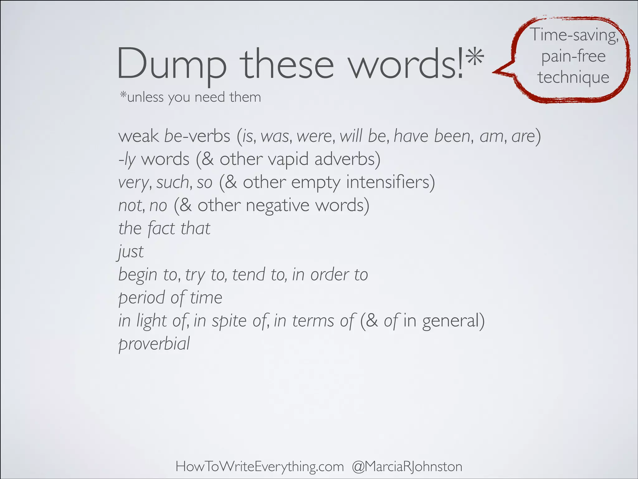 Dump these words!*

Time-saving,
pain-free
technique

*unless you need them

weak be-verbs (is, was, were, will be, have been, am, are)
-ly words (& other vapid adverbs)
very, such, so (& other empty intensiﬁers)
not, no (& other negative words)
the fact that
just
begin to, try to, tend to, in order to
period of time
in light of, in spite of, in terms of (& of in general)
proverbial

HowToWriteEverything.com @MarciaRJohnston

 