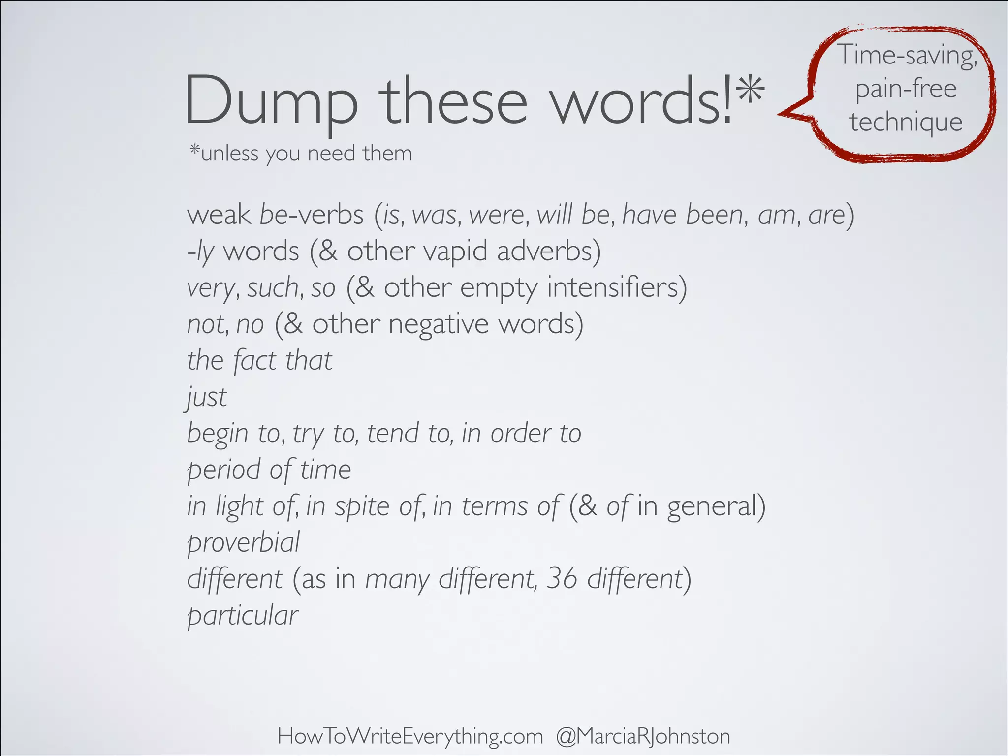 Dump these words!*

Time-saving,
pain-free
technique

*unless you need them

weak be-verbs (is, was, were, will be, have been, am, are)
-ly words (& other vapid adverbs)
very, such, so (& other empty intensiﬁers)
not, no (& other negative words)
the fact that
just
begin to, try to, tend to, in order to
period of time
in light of, in spite of, in terms of (& of in general)
proverbial
different (as in many different, 36 different)
particular

HowToWriteEverything.com @MarciaRJohnston

 