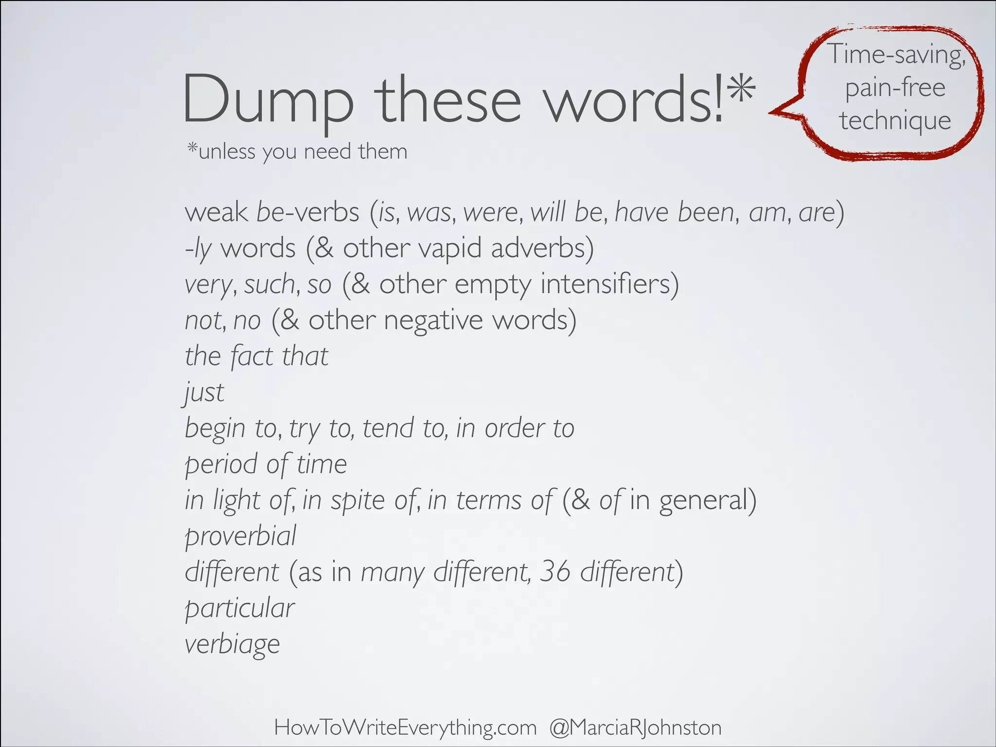 Dump these words!*

Time-saving,
pain-free
technique

*unless you need them

weak be-verbs (is, was, were, will be, have been, am, are)
-ly words (& other vapid adverbs)
very, such, so (& other empty intensiﬁers)
not, no (& other negative words)
the fact that
just
begin to, try to, tend to, in order to
period of time
in light of, in spite of, in terms of (& of in general)
proverbial
different (as in many different, 36 different)
particular
verbiage
HowToWriteEverything.com @MarciaRJohnston

 