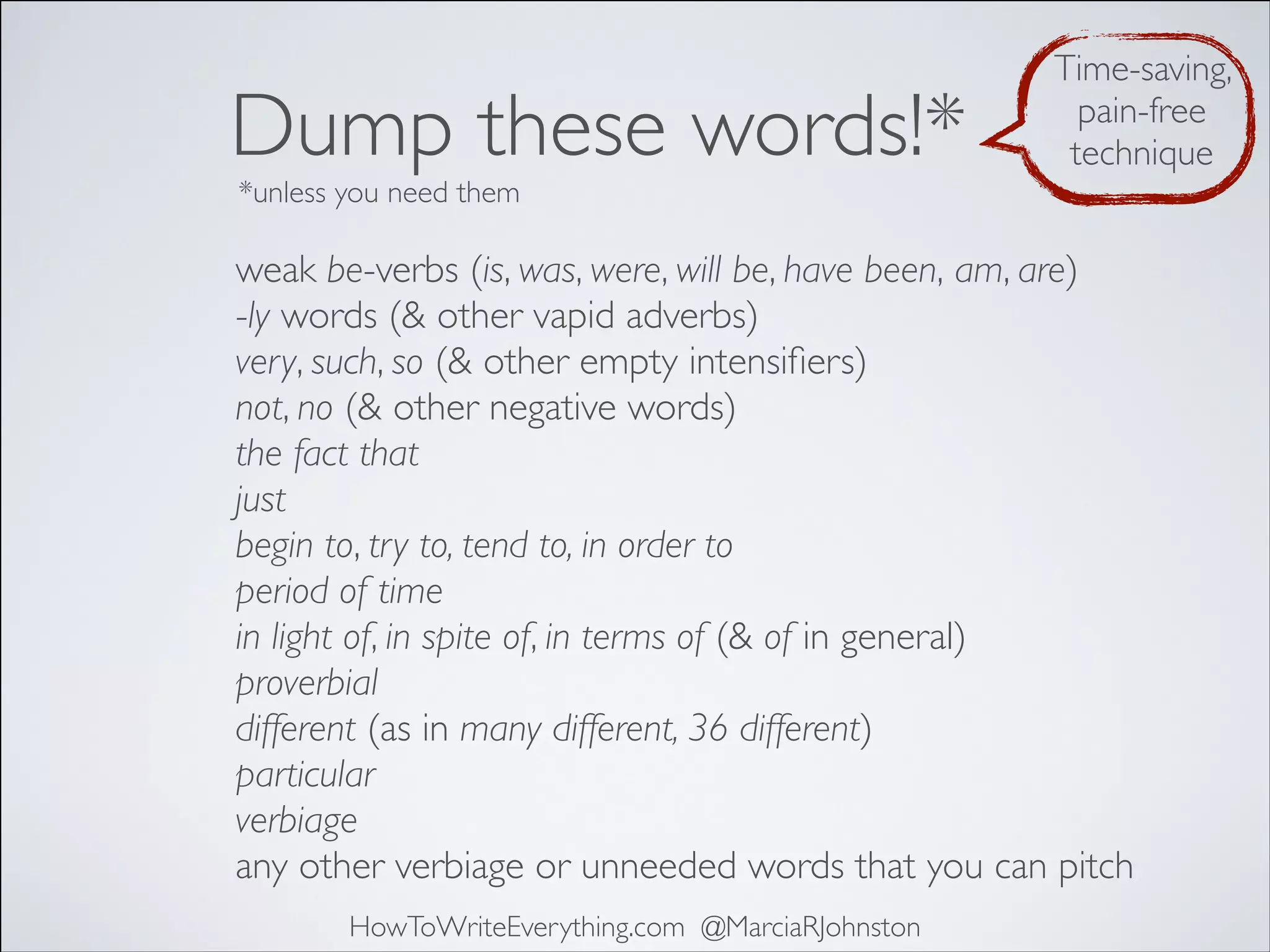 Dump these words!*

Time-saving,
pain-free
technique

*unless you need them

weak be-verbs (is, was, were, will be, have been, am, are)
-ly words (& other vapid adverbs)
very, such, so (& other empty intensiﬁers)
not, no (& other negative words)
the fact that
just
begin to, try to, tend to, in order to
period of time
in light of, in spite of, in terms of (& of in general)
proverbial
different (as in many different, 36 different)
particular
verbiage
any other verbiage or unneeded words that you can pitch
HowToWriteEverything.com @MarciaRJohnston

 
