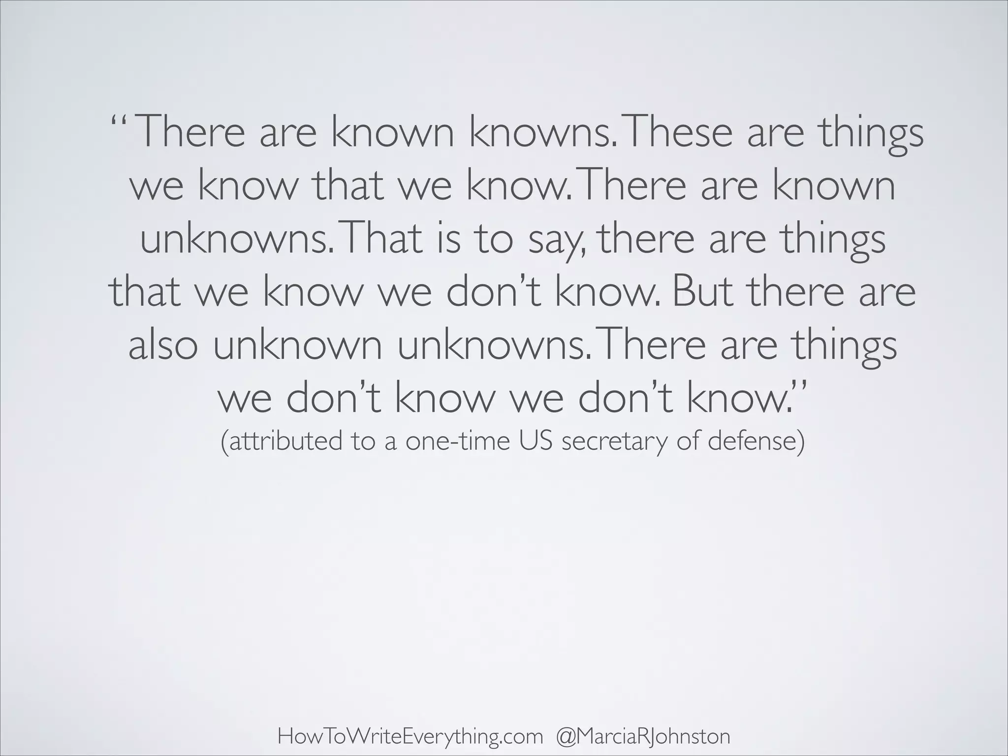 “ There are known knowns. These are things
we know that we know. There are known
unknowns. That is to say, there are things
that we know we don’t know. But there are
also unknown unknowns. There are things
we don’t know we don’t know.”	

(attributed to a one-time US secretary of defense)

HowToWriteEverything.com @MarciaRJohnston

 
