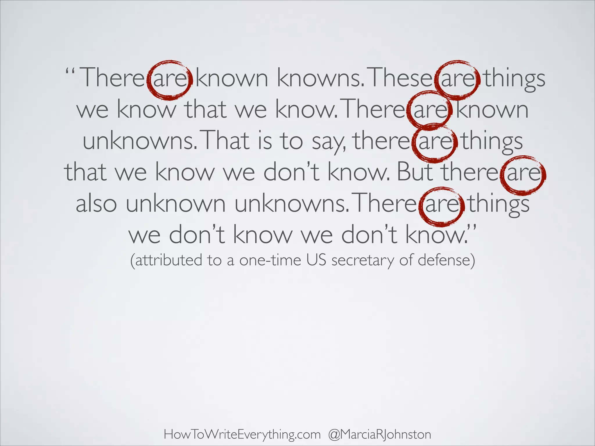 “ There are known knowns. These are things
we know that we know. There are known
unknowns. That is to say, there are things
that we know we don’t know. But there are
also unknown unknowns. There are things
we don’t know we don’t know.”	

(attributed to a one-time US secretary of defense)

HowToWriteEverything.com @MarciaRJohnston

 