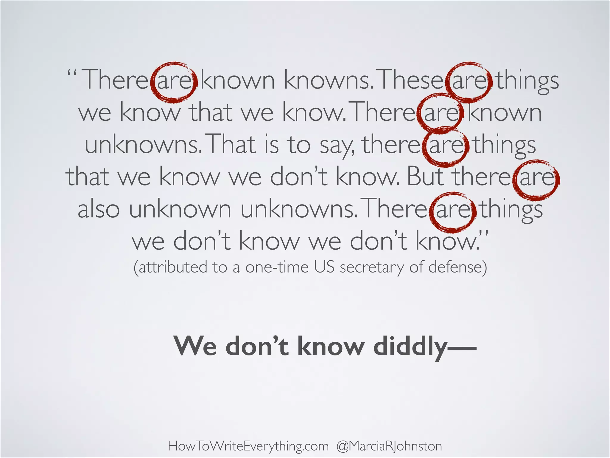 “ There are known knowns. These are things
we know that we know. There are known
unknowns. That is to say, there are things
that we know we don’t know. But there are
also unknown unknowns. There are things
we don’t know we don’t know.”	

(attributed to a one-time US secretary of defense)

We don’t know diddly—

HowToWriteEverything.com @MarciaRJohnston

 