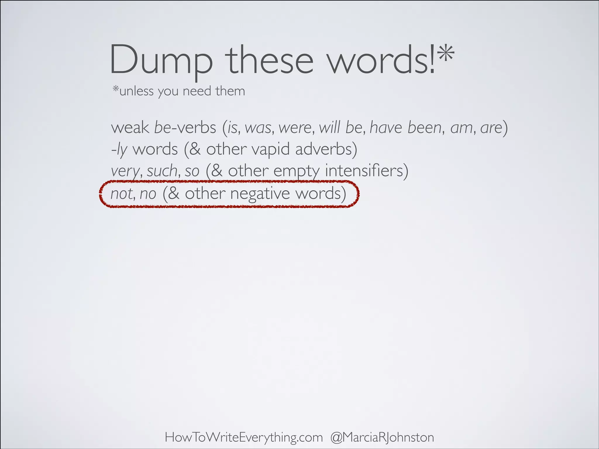 Dump these words!*
*unless you need them

weak be-verbs (is, was, were, will be, have been, am, are)	

-ly words (& other vapid adverbs)	

very, such, so (& other empty intensiﬁers)	

not, no (& other negative words)

HowToWriteEverything.com @MarciaRJohnston

 