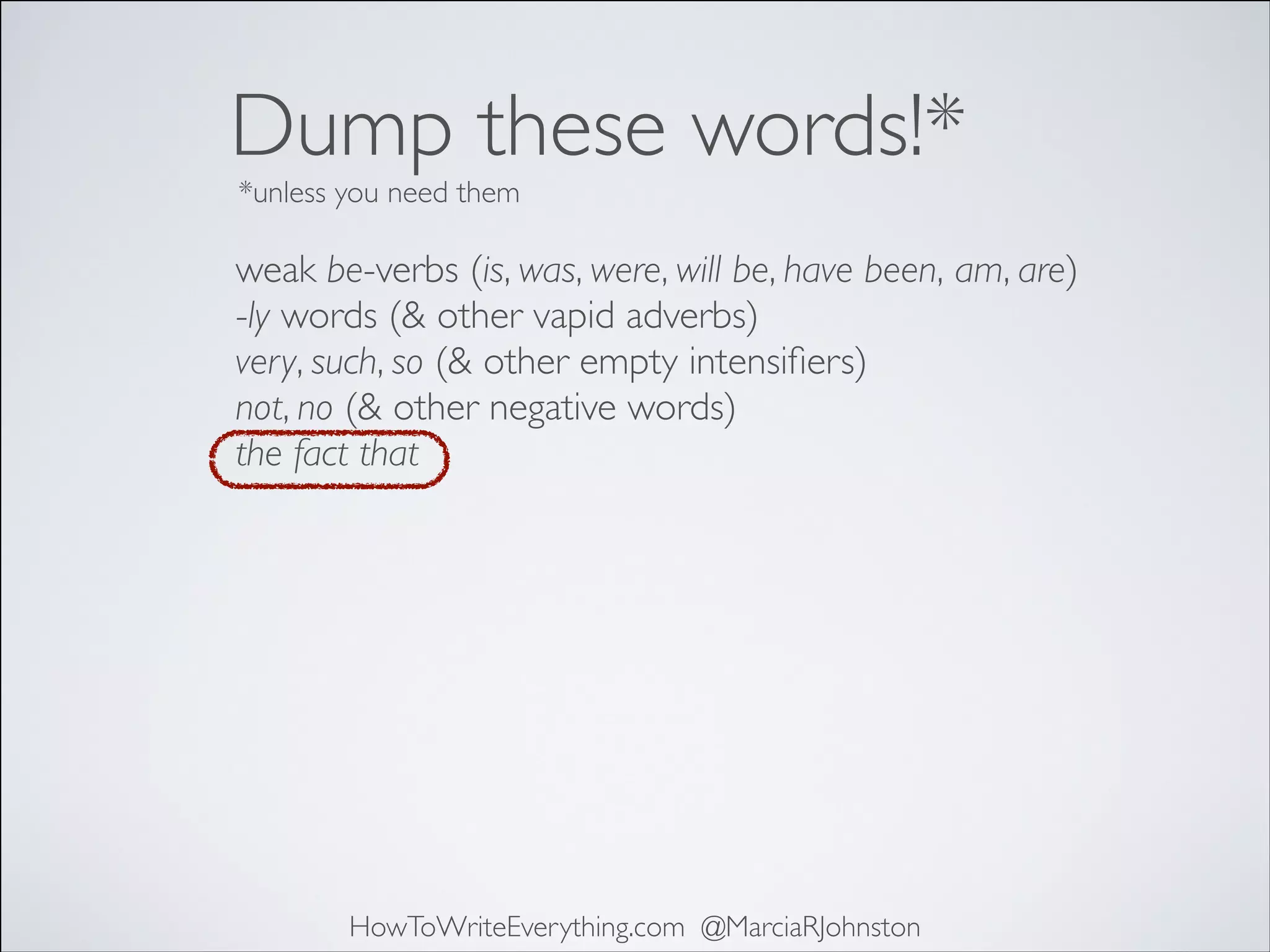 Dump these words!*
*unless you need them

weak be-verbs (is, was, were, will be, have been, am, are)	

-ly words (& other vapid adverbs)	

very, such, so (& other empty intensiﬁers)	

not, no (& other negative words)	

the fact that	


HowToWriteEverything.com @MarciaRJohnston

 