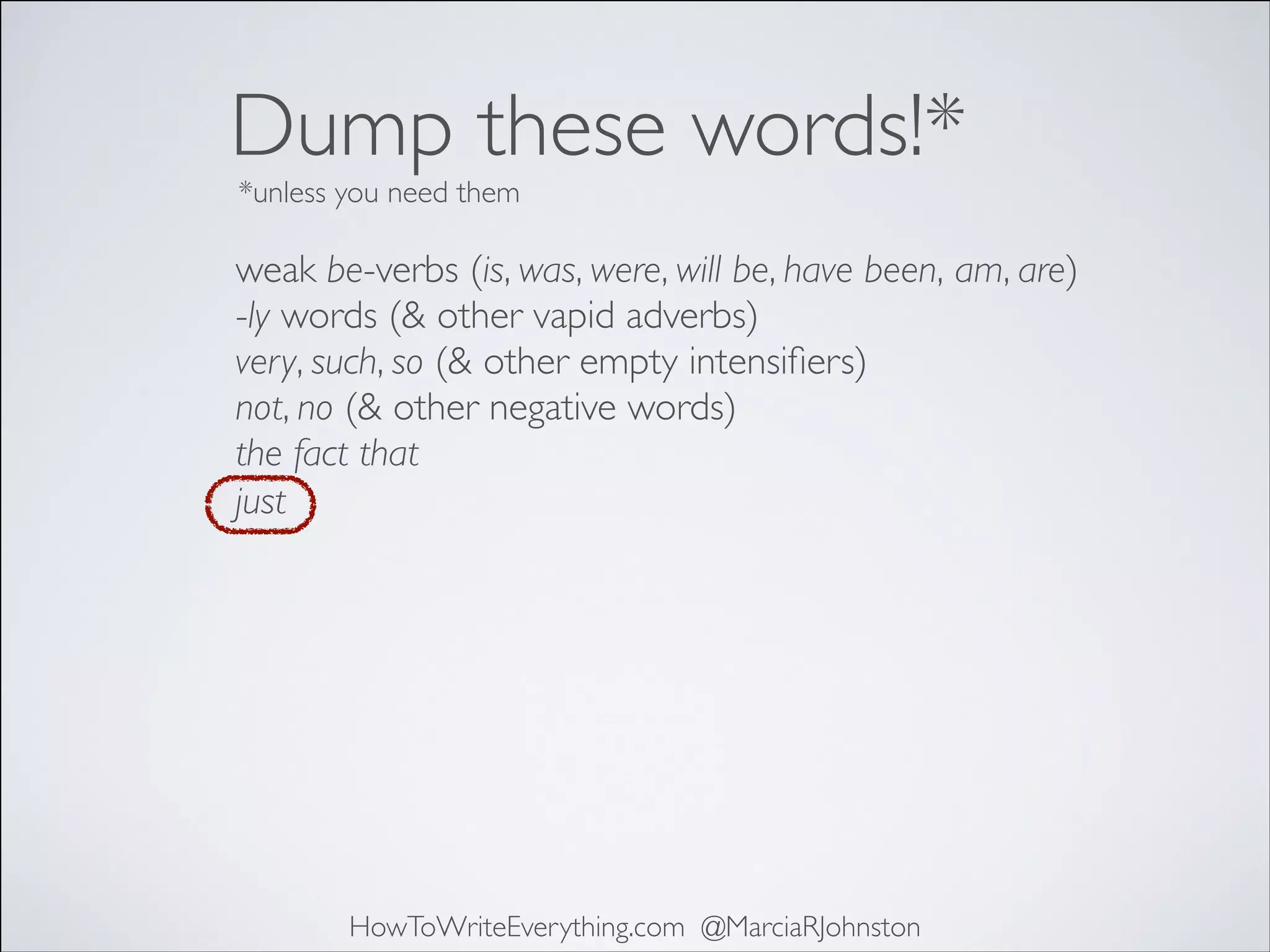 Dump these words!*
*unless you need them

weak be-verbs (is, was, were, will be, have been, am, are)	

-ly words (& other vapid adverbs)	

very, such, so (& other empty intensiﬁers)	

not, no (& other negative words)	

the fact that	

just

HowToWriteEverything.com @MarciaRJohnston

 