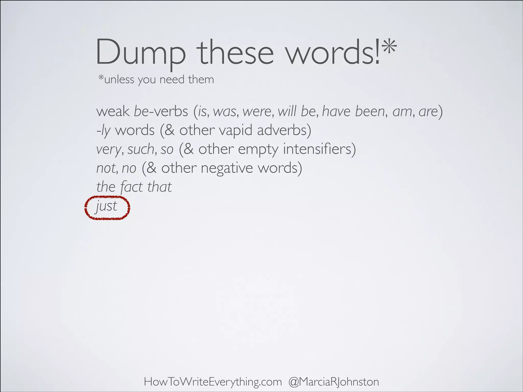 Dump these words!*
*unless you need them

weak be-verbs (is, was, were, will be, have been, am, are)	

-ly words (& other vapid adverbs)	

very, such, so (& other empty intensiﬁers)	

not, no (& other negative words)	

the fact that	

just	


HowToWriteEverything.com @MarciaRJohnston

 