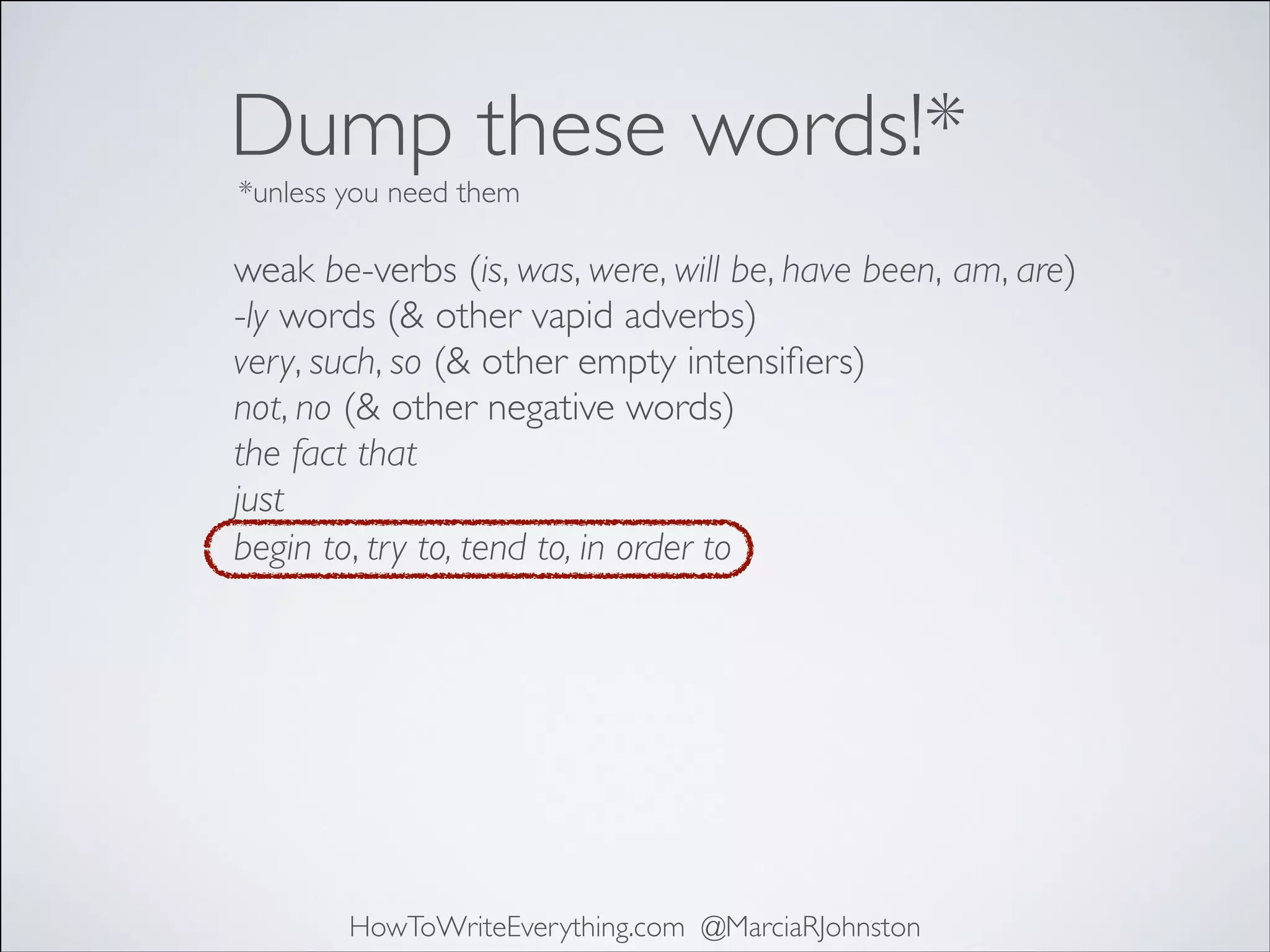 Dump these words!*
*unless you need them

weak be-verbs (is, was, were, will be, have been, am, are)	

-ly words (& other vapid adverbs)	

very, such, so (& other empty intensiﬁers)	

not, no (& other negative words)	

the fact that	

just	

begin to, try to, tend to, in order to

HowToWriteEverything.com @MarciaRJohnston

 