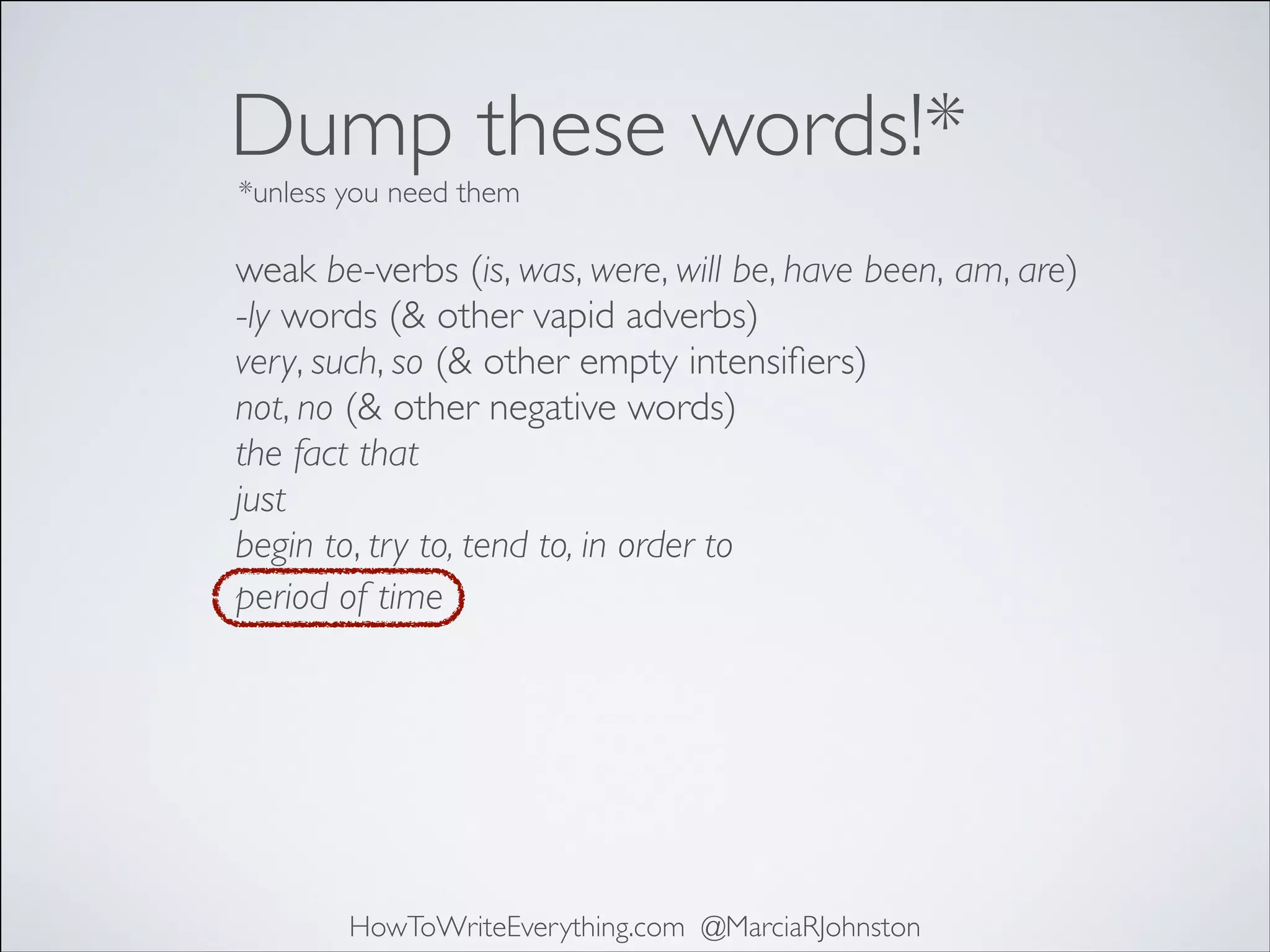 Dump these words!*
*unless you need them

weak be-verbs (is, was, were, will be, have been, am, are)	

-ly words (& other vapid adverbs)	

very, such, so (& other empty intensiﬁers)	

not, no (& other negative words)	

the fact that	

just	

begin to, try to, tend to, in order to	

period of time

HowToWriteEverything.com @MarciaRJohnston

 
