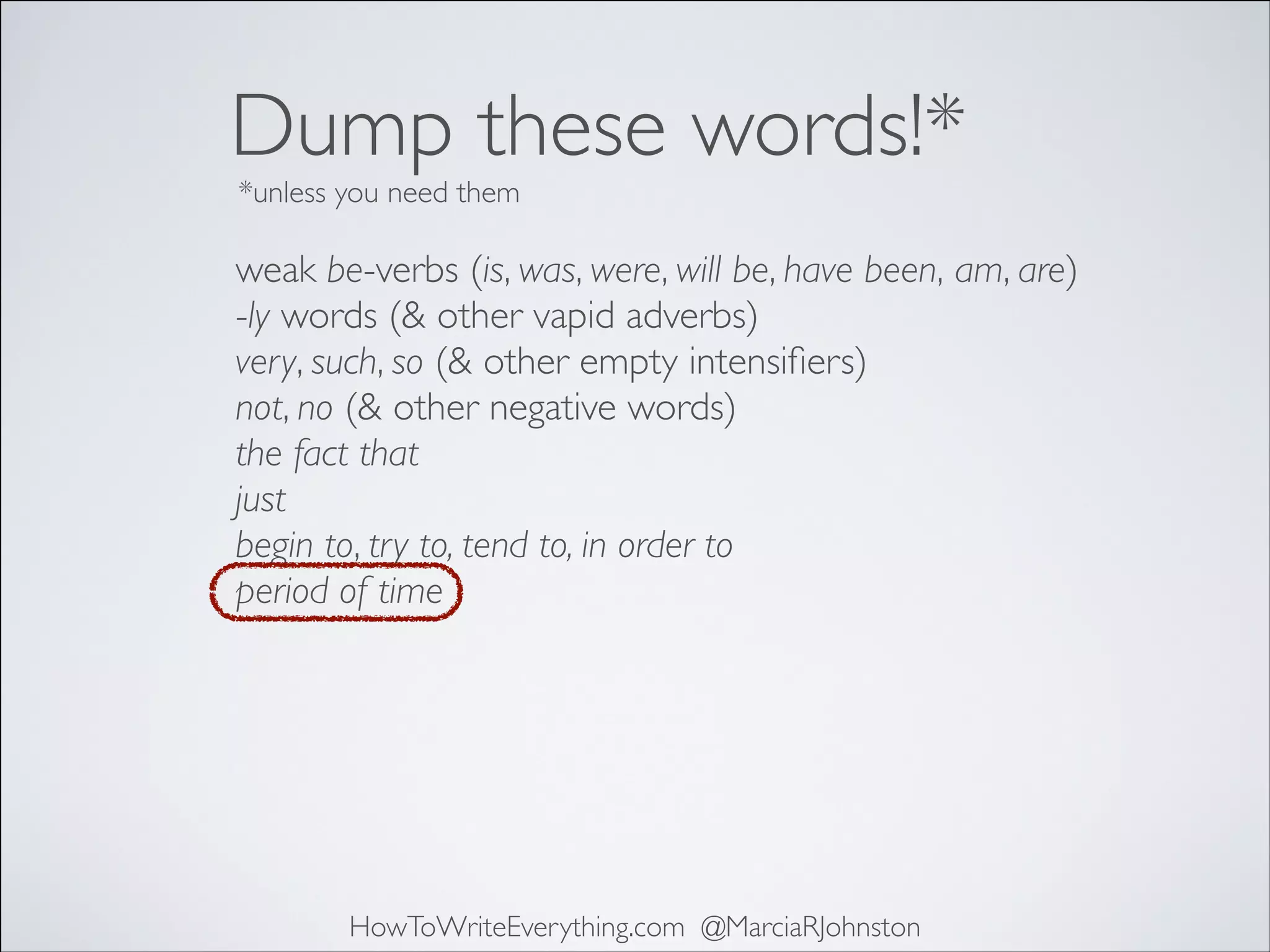 Dump these words!*
*unless you need them

weak be-verbs (is, was, were, will be, have been, am, are)	

-ly words (& other vapid adverbs)	

very, such, so (& other empty intensiﬁers)	

not, no (& other negative words)	

the fact that	

just	

begin to, try to, tend to, in order to	

period of time

HowToWriteEverything.com @MarciaRJohnston

 