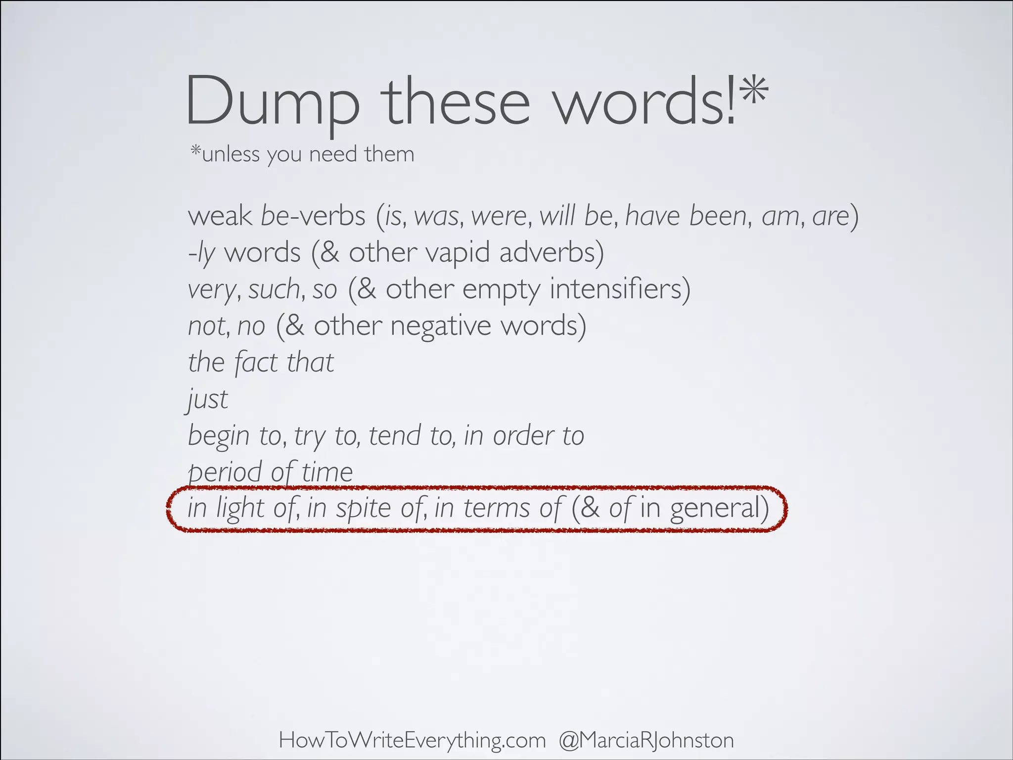 Dump these words!*
*unless you need them

weak be-verbs (is, was, were, will be, have been, am, are)	

-ly words (& other vapid adverbs)	

very, such, so (& other empty intensiﬁers)	

not, no (& other negative words)	

the fact that	

just	

begin to, try to, tend to, in order to	

period of time
in light of, in spite of, in terms of (& of in general)

HowToWriteEverything.com @MarciaRJohnston

 