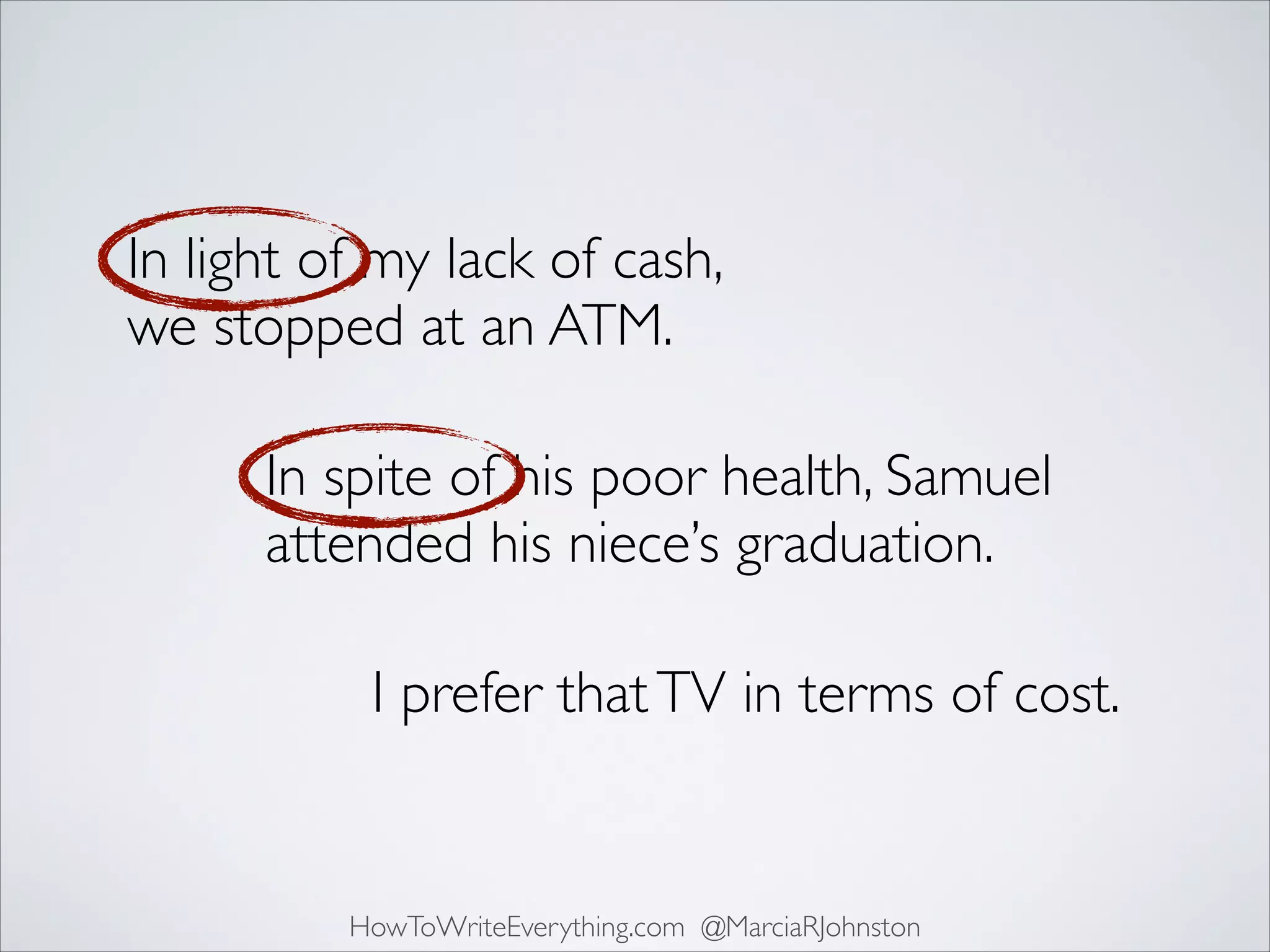 In light of my lack of cash,
we stopped at an ATM.
In spite of his poor health, Samuel
attended his niece’s graduation.
I prefer that TV in terms of cost.

HowToWriteEverything.com @MarciaRJohnston

 