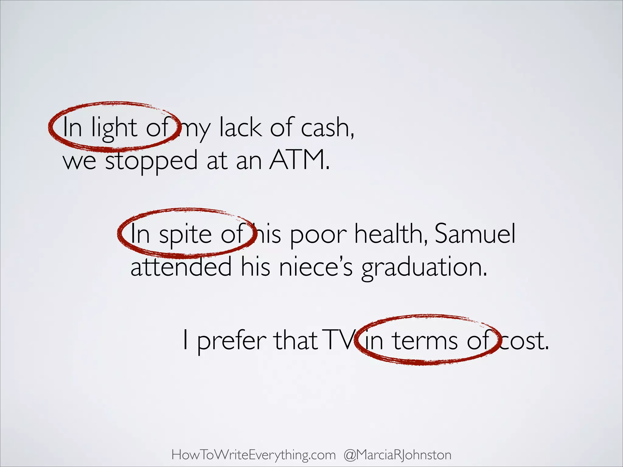 In light of my lack of cash,
we stopped at an ATM.
In spite of his poor health, Samuel
attended his niece’s graduation.
I prefer that TV in terms of cost.

HowToWriteEverything.com @MarciaRJohnston

 