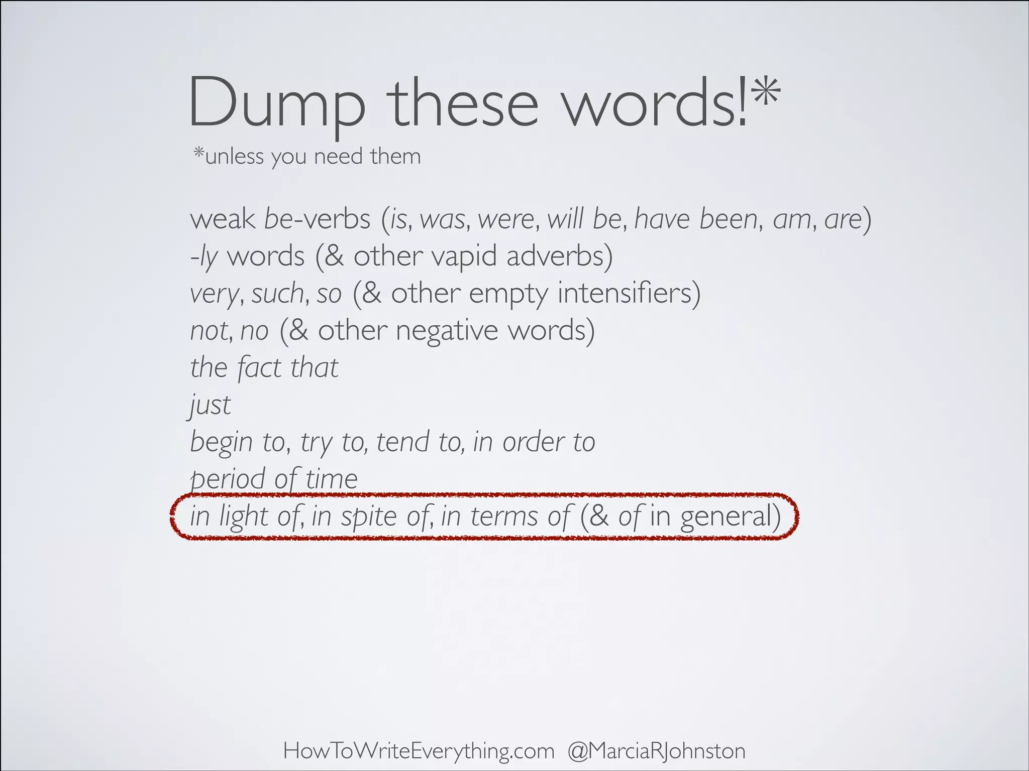 Dump these words!*
*unless you need them

weak be-verbs (is, was, were, will be, have been, am, are)	

-ly words (& other vapid adverbs)	

very, such, so (& other empty intensiﬁers)	

not, no (& other negative words)	

the fact that	

just	

begin to, try to, tend to, in order to	

period of time	

in light of, in spite of, in terms of (& of in general)

HowToWriteEverything.com @MarciaRJohnston

 