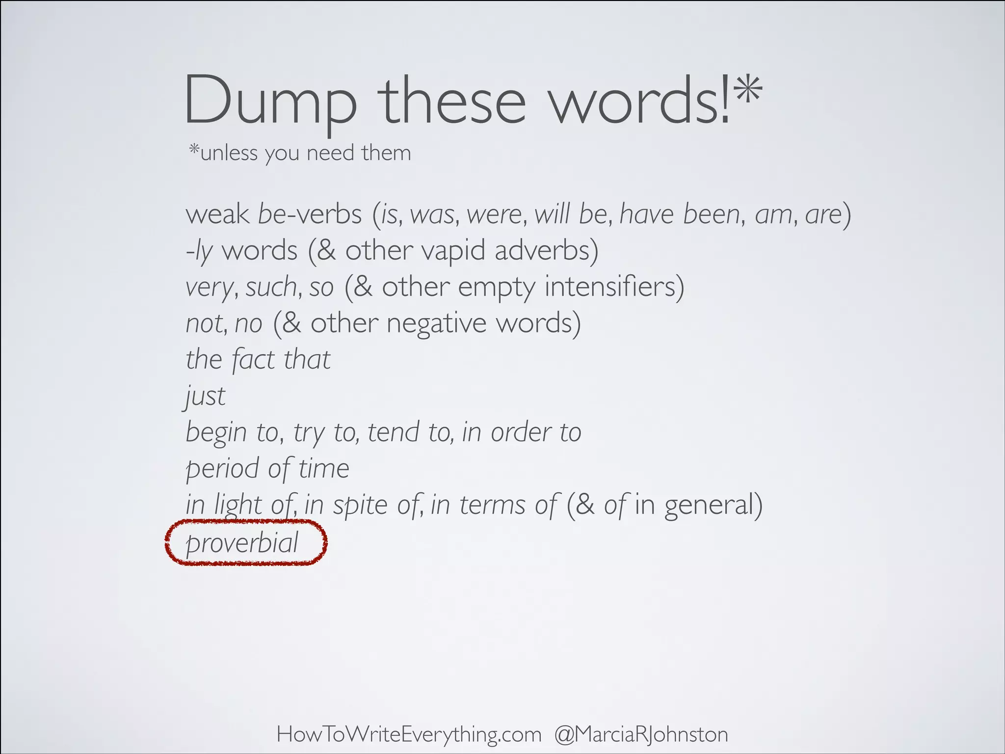 Dump these words!*
*unless you need them

weak be-verbs (is, was, were, will be, have been, am, are)	

-ly words (& other vapid adverbs)	

very, such, so (& other empty intensiﬁers)	

not, no (& other negative words)	

the fact that	

just	

begin to, try to, tend to, in order to	

period of time	

in light of, in spite of, in terms of (& of in general)
proverbial

HowToWriteEverything.com @MarciaRJohnston

 
