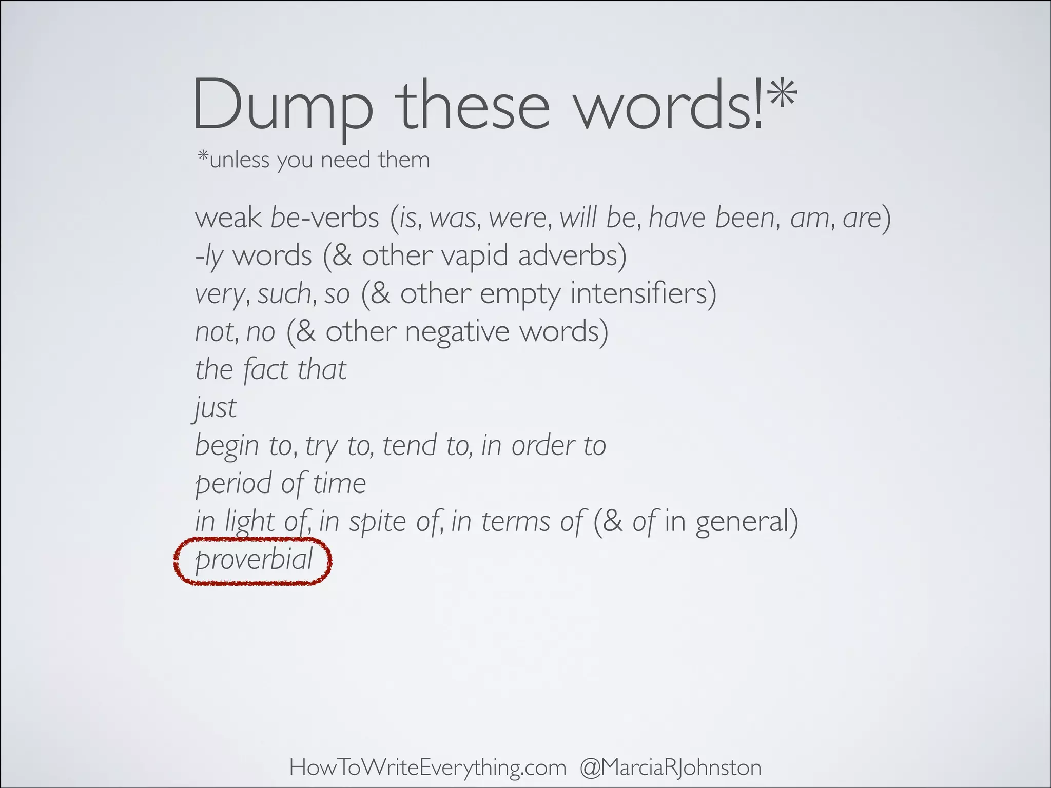 Dump these words!*
*unless you need them

weak be-verbs (is, was, were, will be, have been, am, are)	

-ly words (& other vapid adverbs)	

very, such, so (& other empty intensiﬁers)	

not, no (& other negative words)	

the fact that	

just	

begin to, try to, tend to, in order to	

period of time	

in light of, in spite of, in terms of (& of in general)	

proverbial

HowToWriteEverything.com @MarciaRJohnston

 