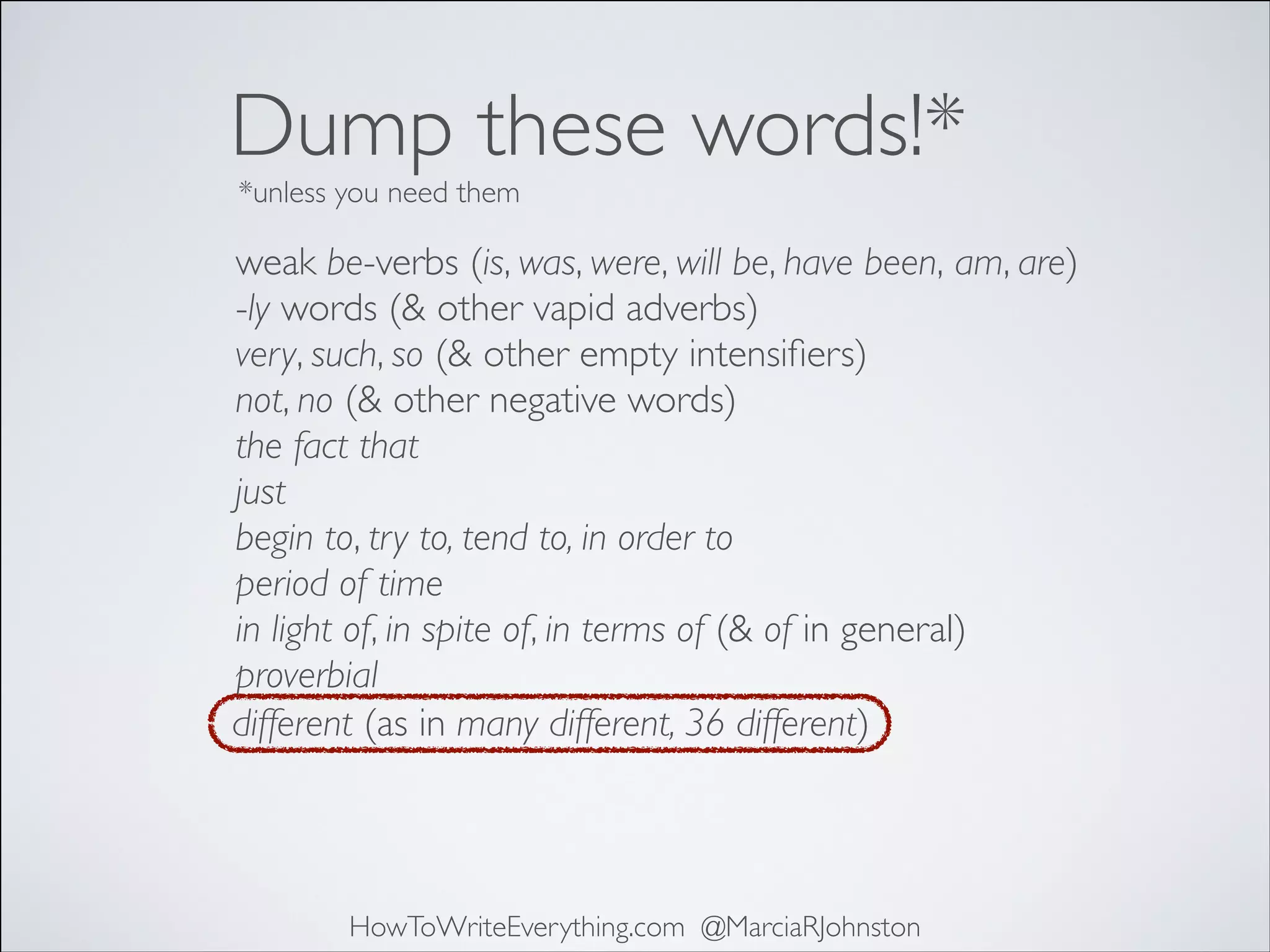 Dump these words!*
*unless you need them

weak be-verbs (is, was, were, will be, have been, am, are)	

-ly words (& other vapid adverbs)	

very, such, so (& other empty intensiﬁers)	

not, no (& other negative words)	

the fact that	

just	

begin to, try to, tend to, in order to	

period of time	

in light of, in spite of, in terms of (& of in general)	

proverbial
different (as in many different, 36 different)

HowToWriteEverything.com @MarciaRJohnston

 