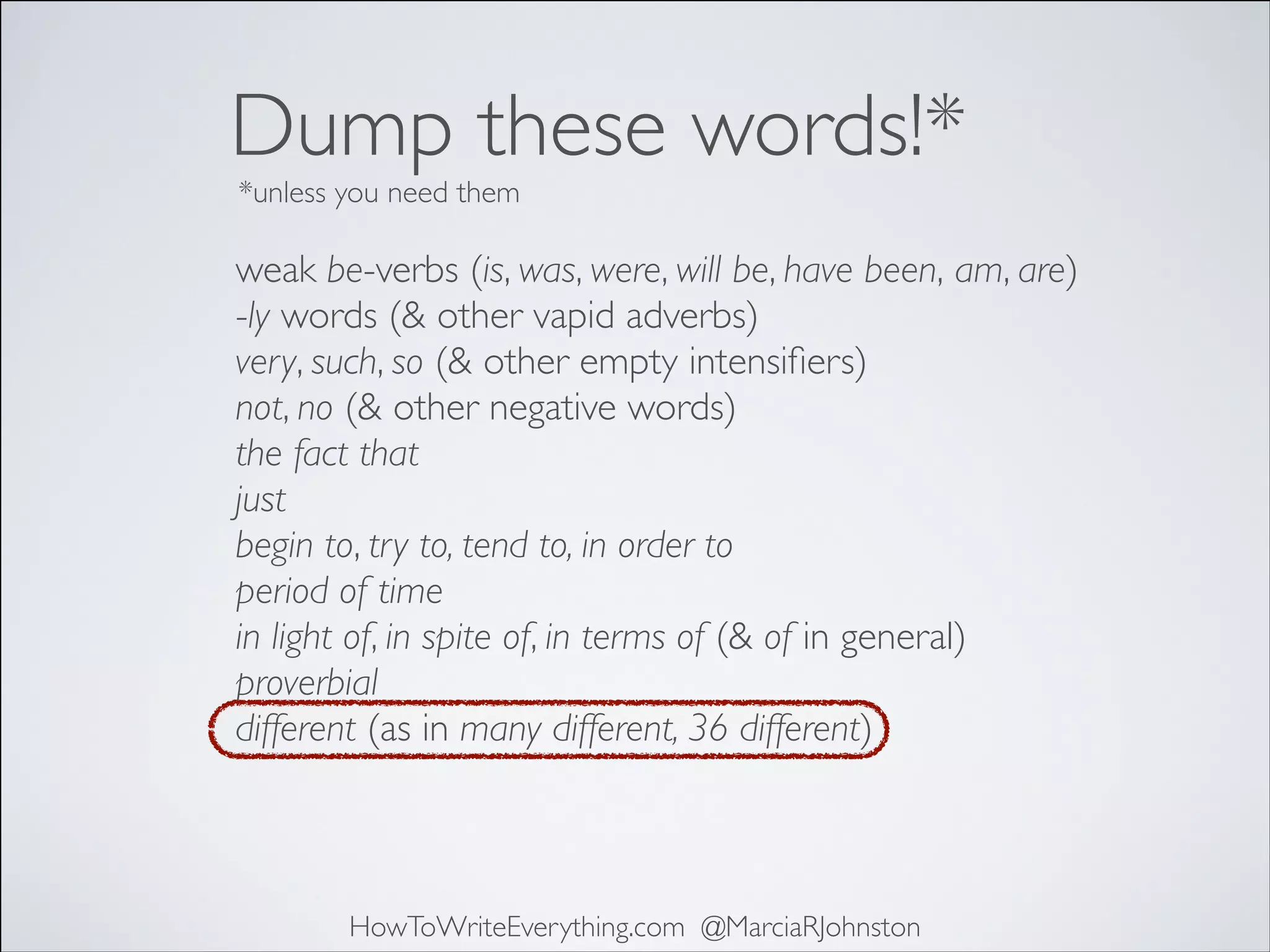 Dump these words!*
*unless you need them

weak be-verbs (is, was, were, will be, have been, am, are)	

-ly words (& other vapid adverbs)	

very, such, so (& other empty intensiﬁers)	

not, no (& other negative words)	

the fact that	

just	

begin to, try to, tend to, in order to	

period of time	

in light of, in spite of, in terms of (& of in general)	

proverbial	

different (as in many different, 36 different)

HowToWriteEverything.com @MarciaRJohnston

 