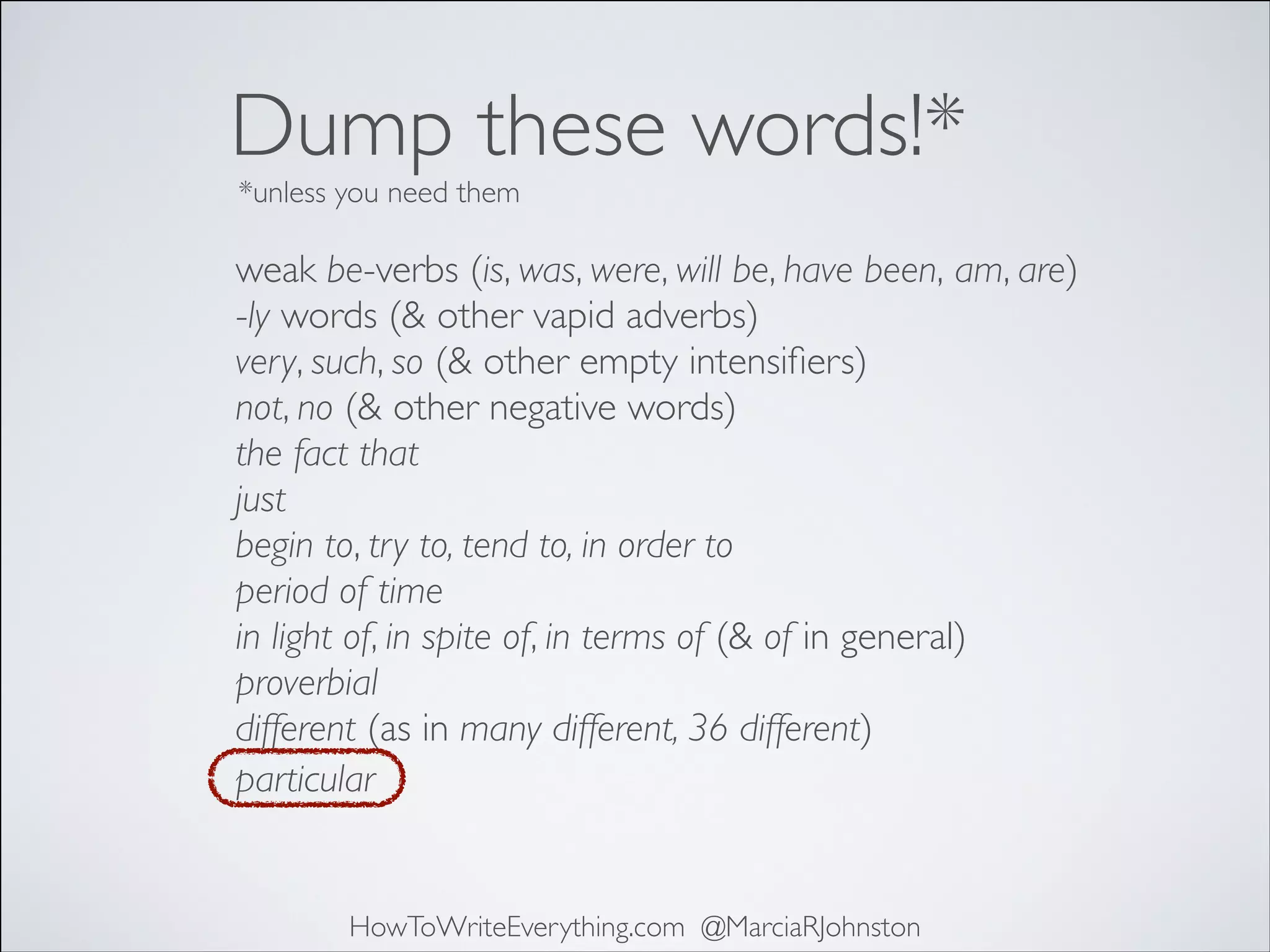 Dump these words!*
*unless you need them

weak be-verbs (is, was, were, will be, have been, am, are)	

-ly words (& other vapid adverbs)	

very, such, so (& other empty intensiﬁers)	

not, no (& other negative words)	

the fact that	

just	

begin to, try to, tend to, in order to	

period of time	

in light of, in spite of, in terms of (& of in general)	

proverbial	

different (as in many different, 36 different)
particular

HowToWriteEverything.com @MarciaRJohnston

 