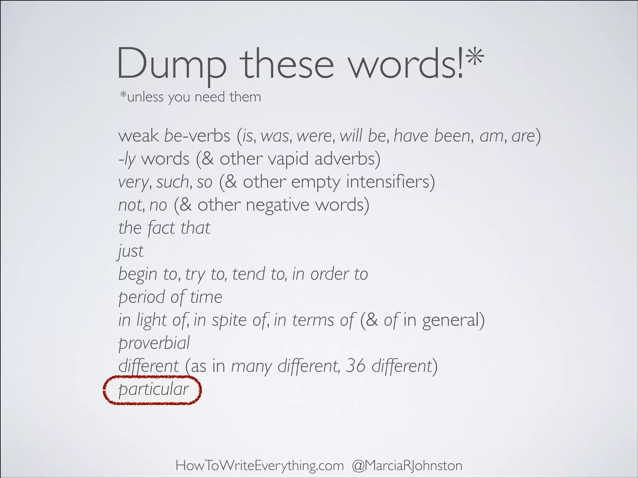 Dump these words!*
*unless you need them

weak be-verbs (is, was, were, will be, have been, am, are)	

-ly words (& other vapid adverbs)	

very, such, so (& other empty intensiﬁers)	

not, no (& other negative words)	

the fact that	

just	

begin to, try to, tend to, in order to	

period of time	

in light of, in spite of, in terms of (& of in general)	

proverbial	

different (as in many different, 36 different)	

particular

HowToWriteEverything.com @MarciaRJohnston

 