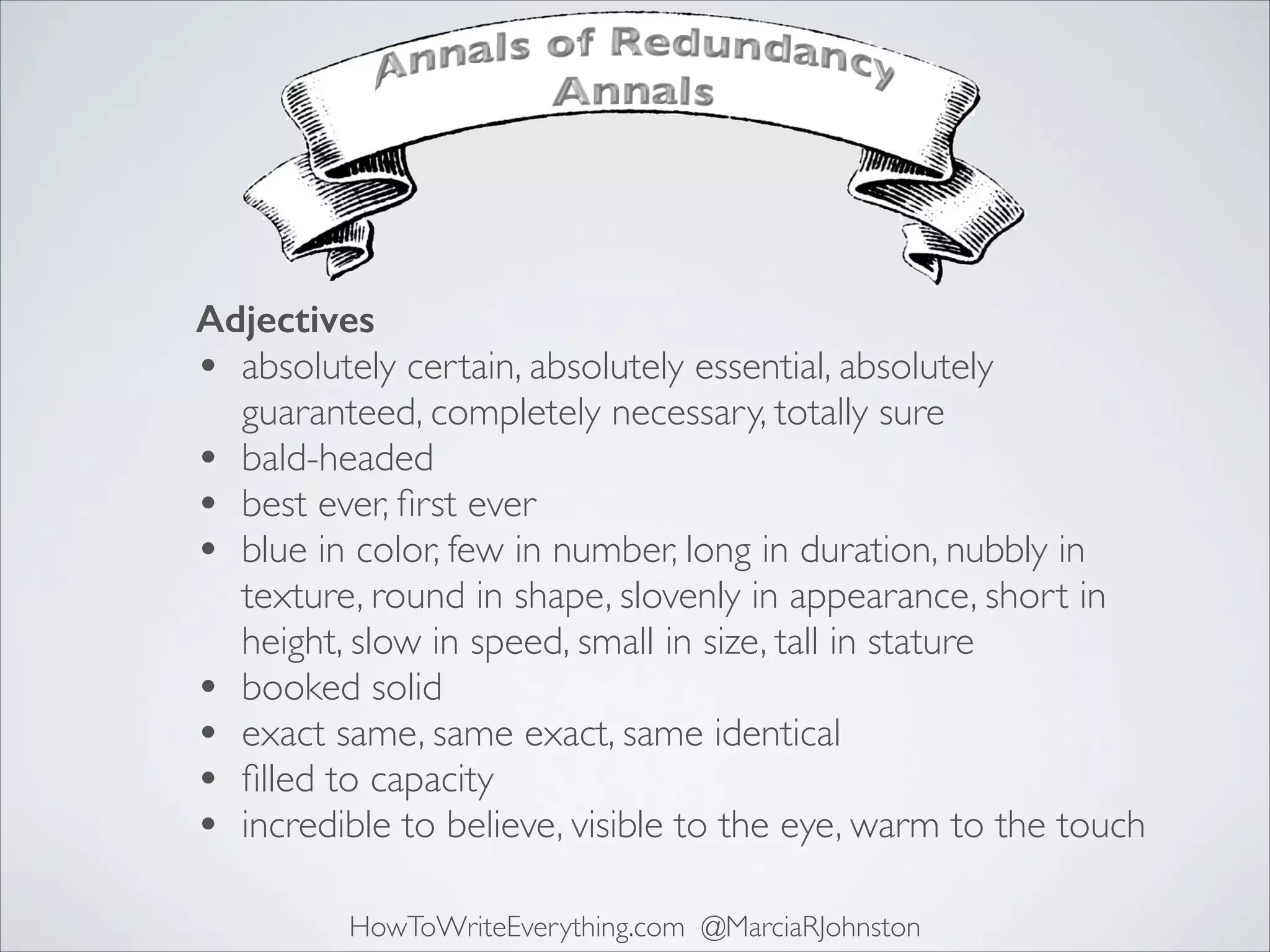 Adjectives
• absolutely certain, absolutely essential, absolutely
guaranteed, completely necessary, totally sure	

• bald-headed	

• best ever, ﬁrst ever	

• blue in color, few in number, long in duration, nubbly in
texture, round in shape, slovenly in appearance, short in
height, slow in speed, small in size, tall in stature	

• booked solid	

• exact same, same exact, same identical	

• ﬁlled to capacity	

• incredible to believe, visible to the eye, warm to the touch
HowToWriteEverything.com @MarciaRJohnston

 