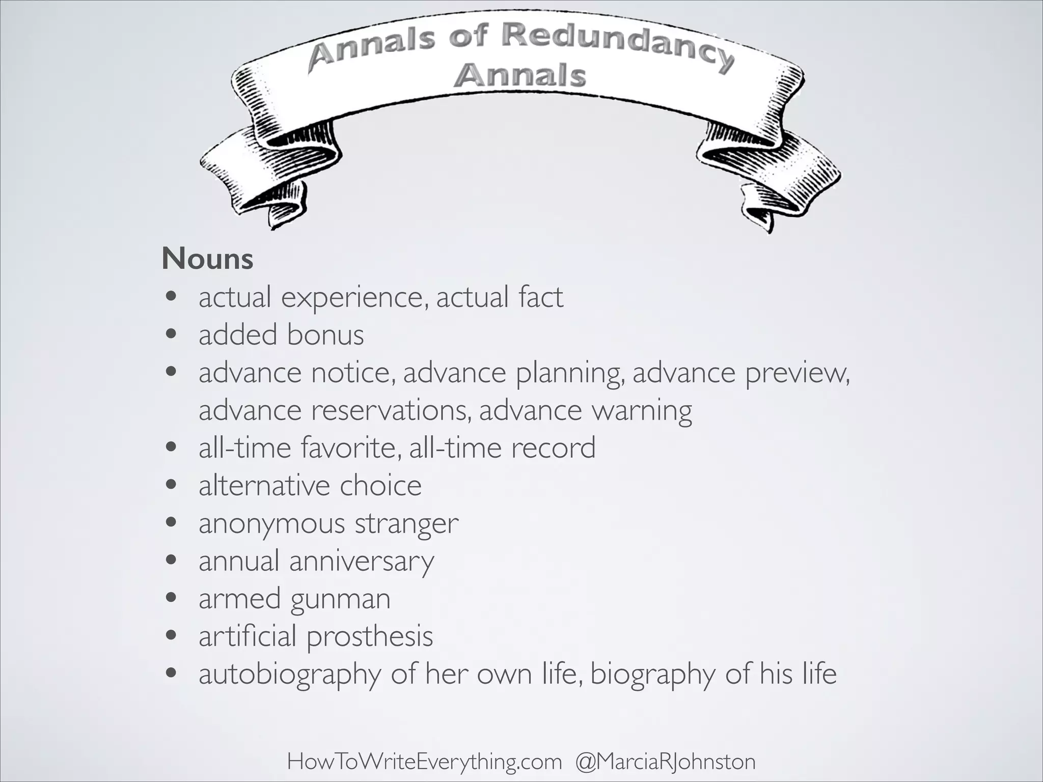 Nouns
• actual experience, actual fact	

• added bonus	

• advance notice, advance planning, advance preview,
advance reservations, advance warning	

• all-time favorite, all-time record	

• alternative choice	

• anonymous stranger	

• annual anniversary	

• armed gunman	

• artiﬁcial prosthesis	

• autobiography of her own life, biography of his life
HowToWriteEverything.com @MarciaRJohnston

 