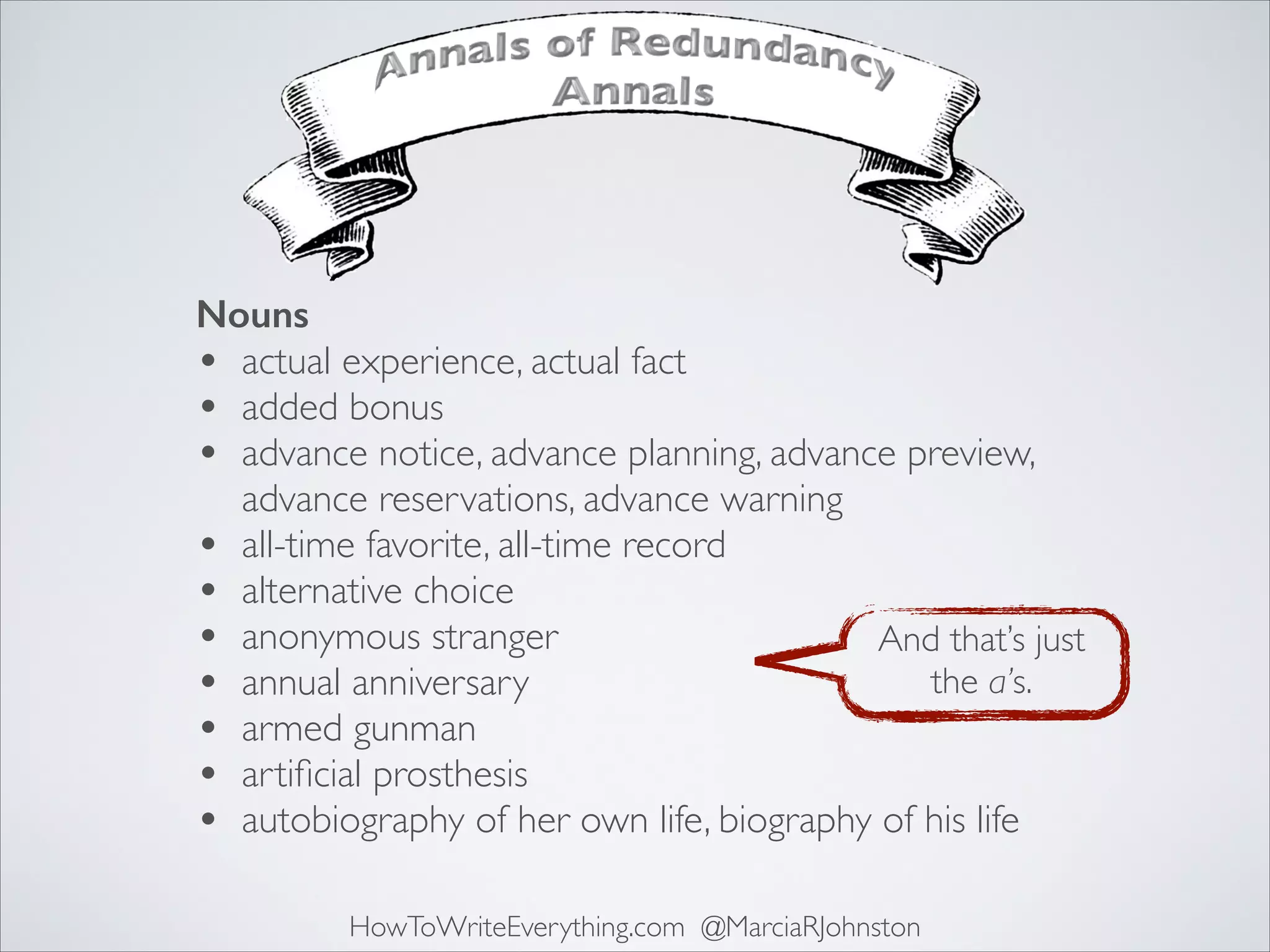 Nouns
• actual experience, actual fact	

• added bonus	

• advance notice, advance planning, advance preview,
advance reservations, advance warning	

• all-time favorite, all-time record	

• alternative choice	

And that’s just	

• anonymous stranger	

the a’s.
• annual anniversary	

• armed gunman	

• artiﬁcial prosthesis	

• autobiography of her own life, biography of his life
HowToWriteEverything.com @MarciaRJohnston

 