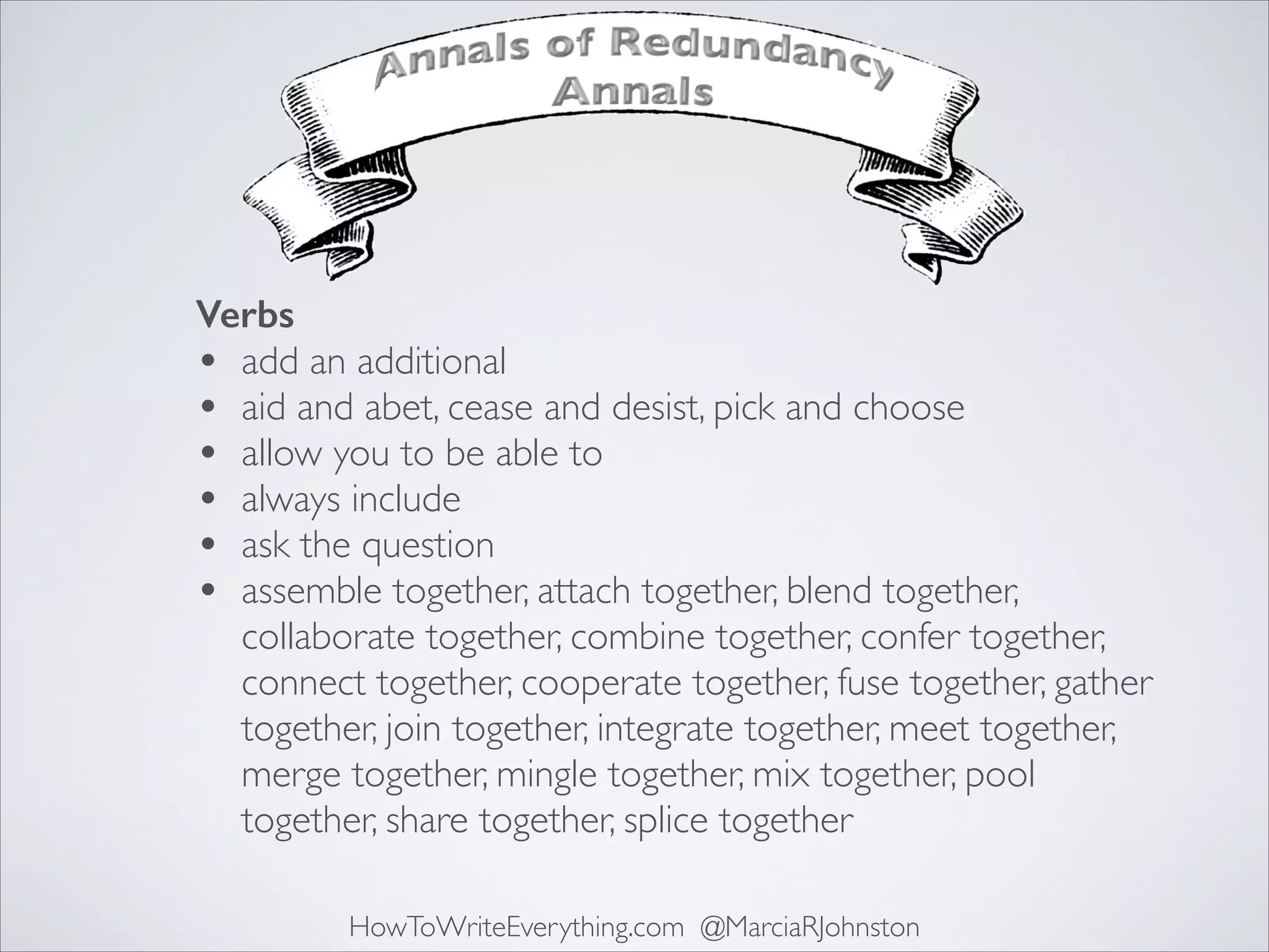Verbs
• add an additional	

• aid and abet, cease and desist, pick and choose	

• allow you to be able to	

• always include	

• ask the question	

• assemble together, attach together, blend together,
collaborate together, combine together, confer together,
connect together, cooperate together, fuse together, gather
together, join together, integrate together, meet together,
merge together, mingle together, mix together, pool
together, share together, splice together
HowToWriteEverything.com @MarciaRJohnston

 