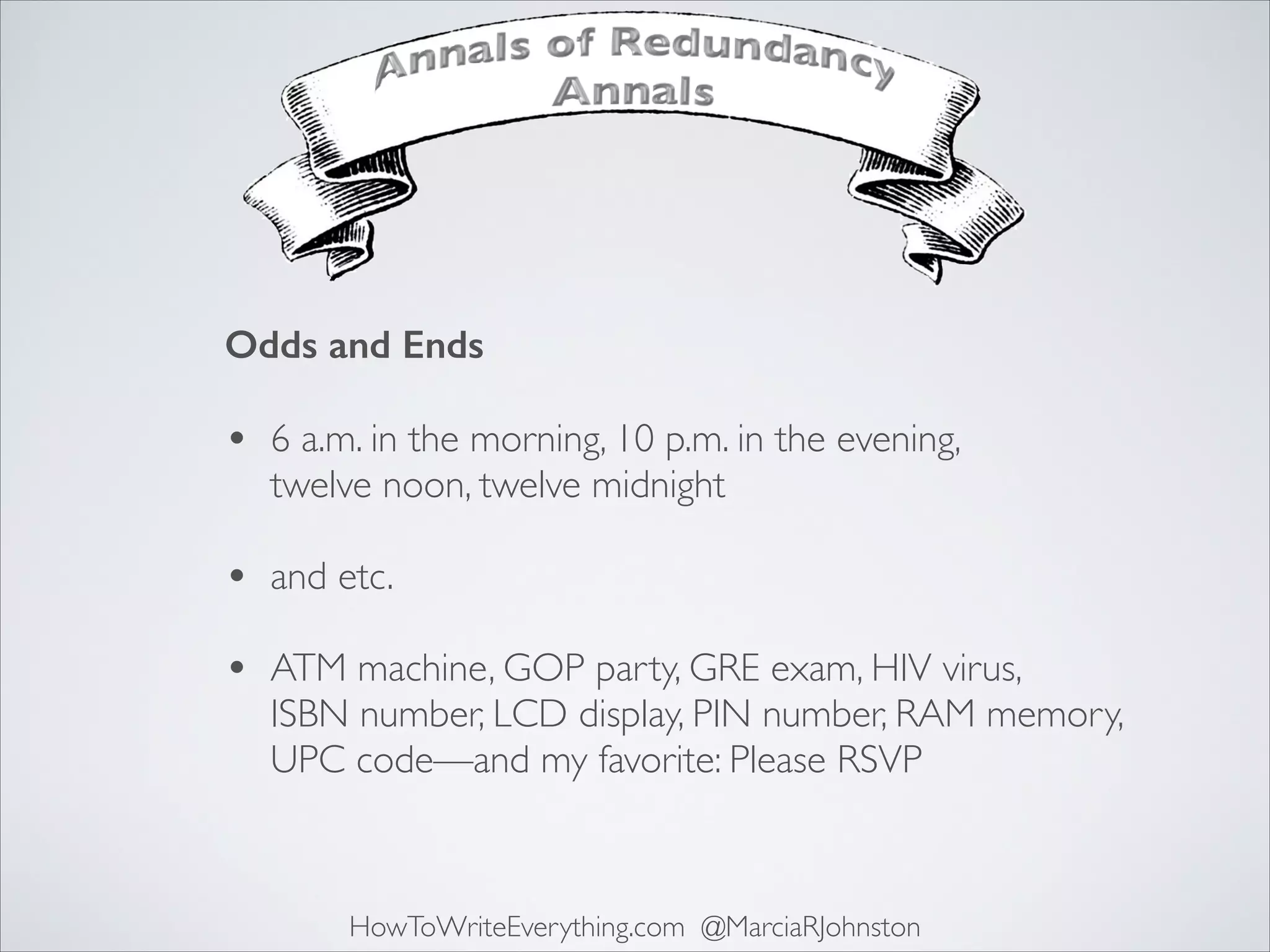 Odds and Ends 

•

6 a.m. in the morning, 10 p.m. in the evening,
twelve noon, twelve midnight 

•

and etc. 

•

ATM machine, GOP party, GRE exam, HIV virus,  
ISBN number, LCD display, PIN number, RAM memory,
UPC code—and my favorite: Please RSVP

HowToWriteEverything.com @MarciaRJohnston

 