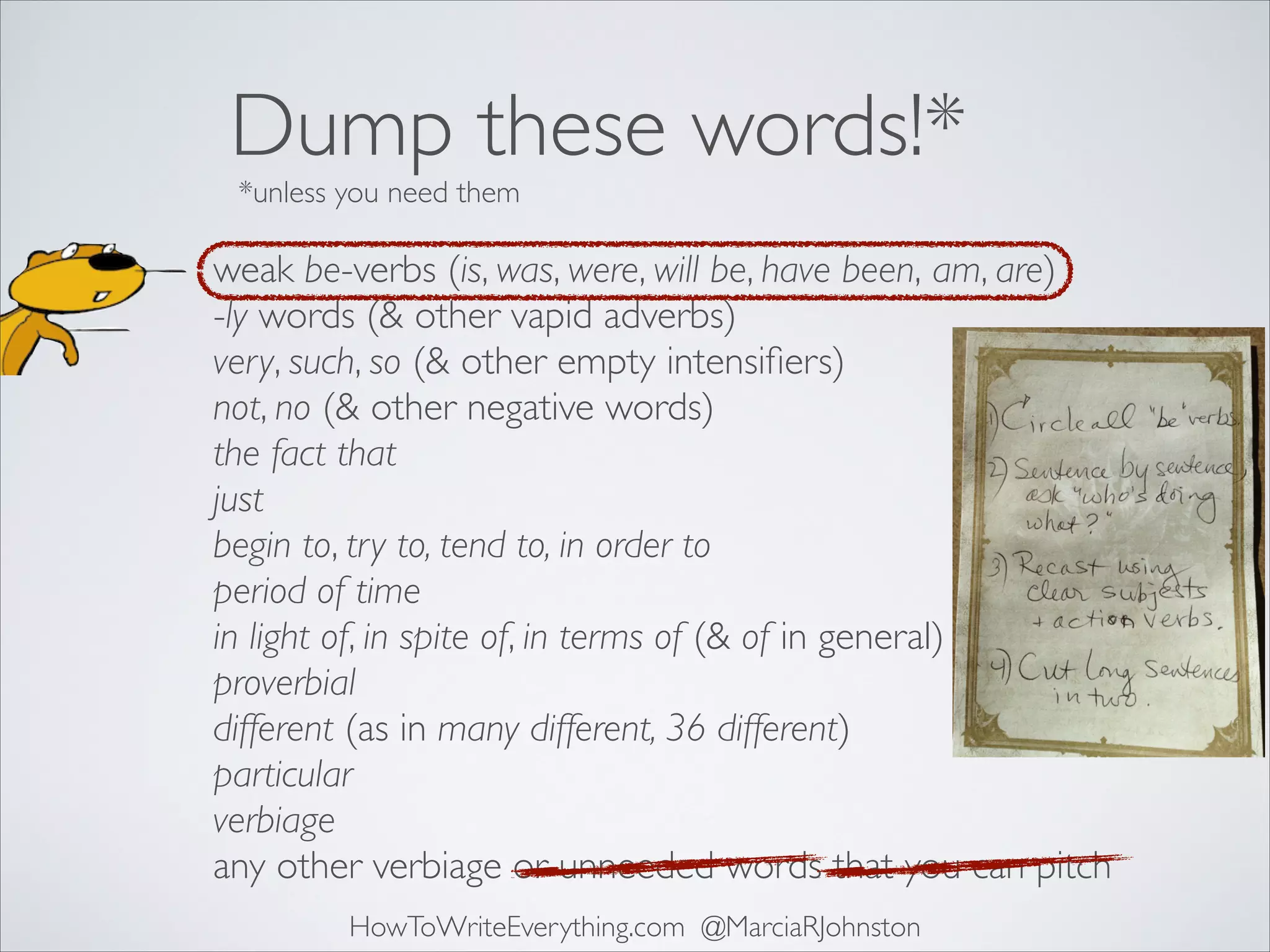Dump these words!*
*unless you need them

weak be-verbs (is, was, were, will be, have been, am, are)	

-ly words (& other vapid adverbs)	

very, such, so (& other empty intensiﬁers)	

not, no (& other negative words)	

the fact that	

just	

begin to, try to, tend to, in order to	

period of time	

in light of, in spite of, in terms of (& of in general)	

proverbial	

different (as in many different, 36 different)	

particular	

verbiage	

any other verbiage or unneeded words that you can pitch
HowToWriteEverything.com @MarciaRJohnston

 