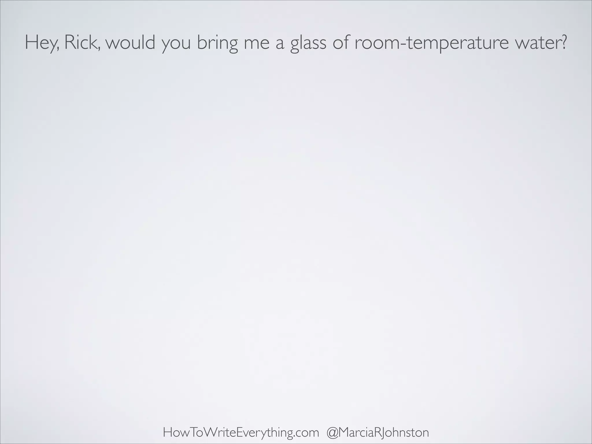 Hey, Rick, would you bring me a glass of room-temperature water?

HowToWriteEverything.com @MarciaRJohnston

 